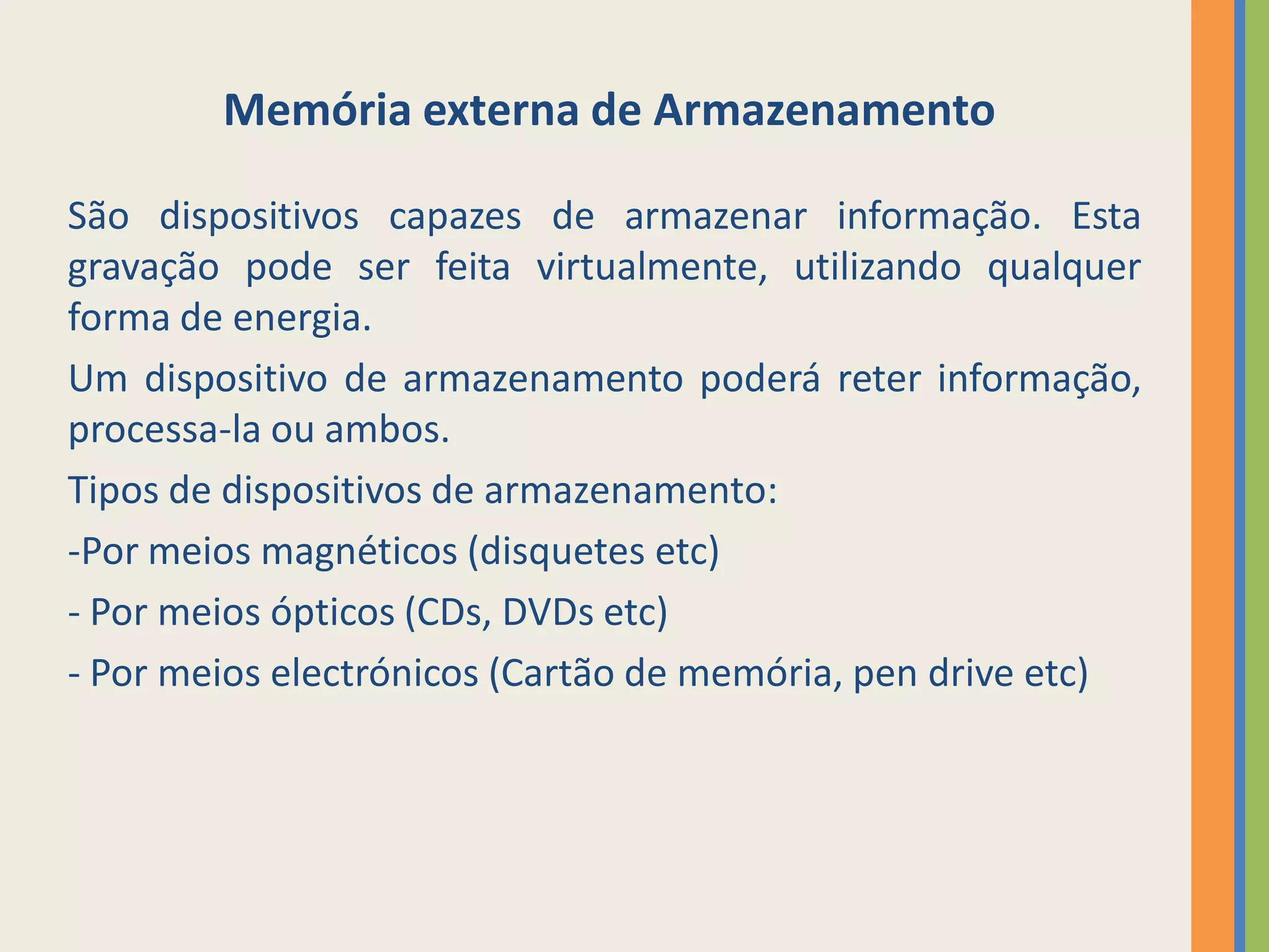 Memória externa de Armazenamento

São dispositivos capazes de armazenar informação. Esta
gravação pode ser feita virtualmente, utilizando qualquer
forma de energia.
Um dispositivo de armazenamento poderá reter informação,
processa-la ou ambos.
Tipos de dispositivos de armazenamento:
-Por meios magnéticos (disquetes etc)
- Por meios ópticos (CDs, DVDs etc)
- Por meios electrónicos (Cartão de memória, pen drive etc)
 