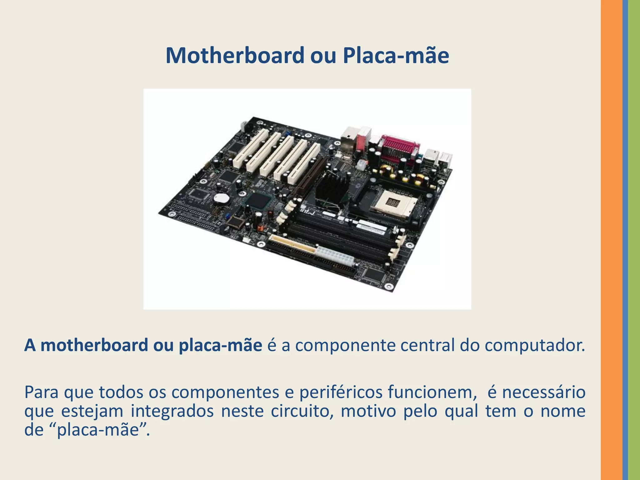 Motherboard ou Placa-mãe




A motherboard ou placa-mãe é a componente central do computador.

Para que todos os componentes e periféricos funcionem, é necessário
que estejam integrados neste circuito, motivo pelo qual tem o nome
de “placa-mãe”.
 