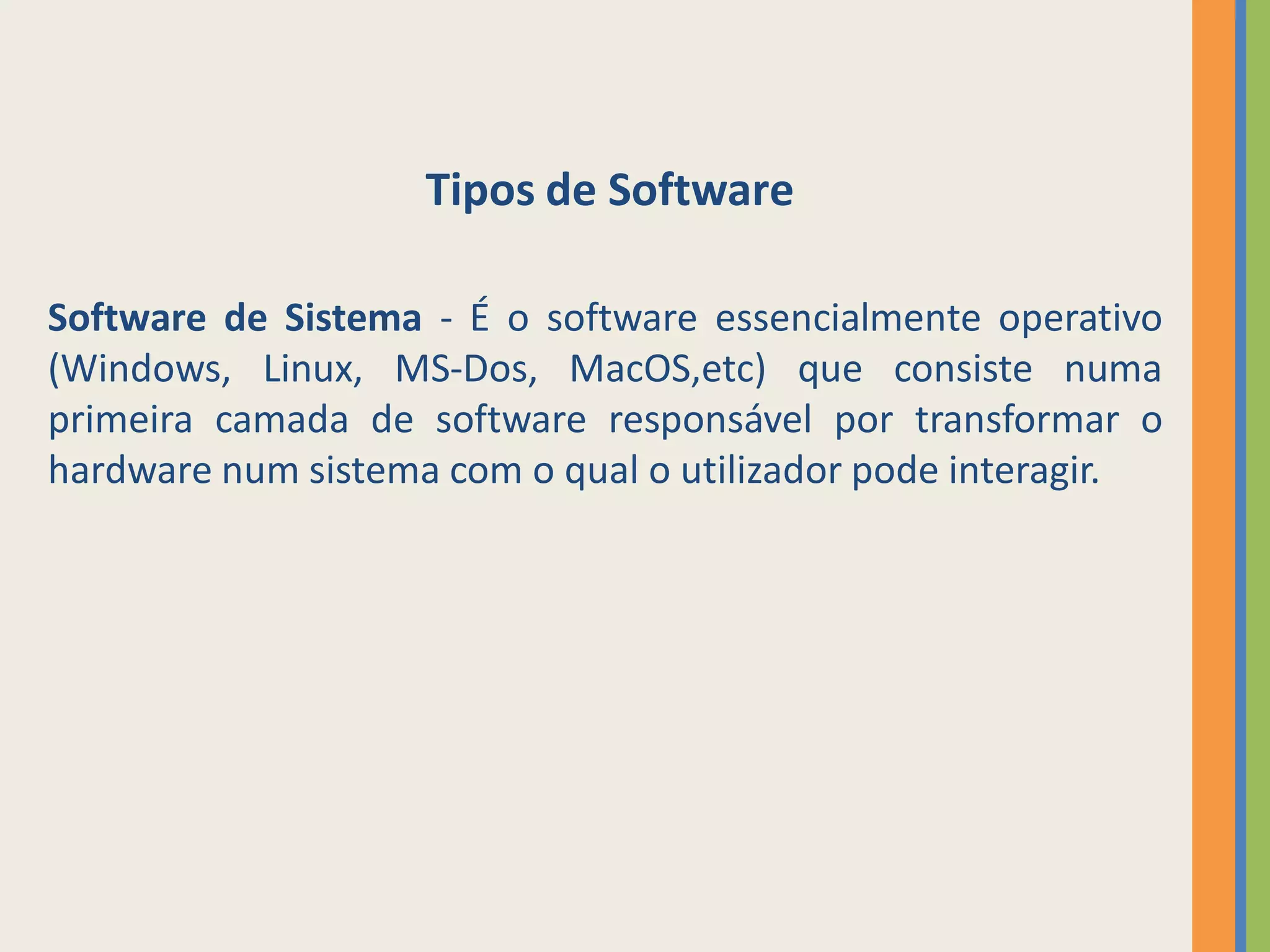 Tipos de Software

Software de Sistema - É o software essencialmente operativo
(Windows, Linux, MS-Dos, MacOS,etc) que consiste numa
primeira camada de software responsável por transformar o
hardware num sistema com o qual o utilizador pode interagir.
 