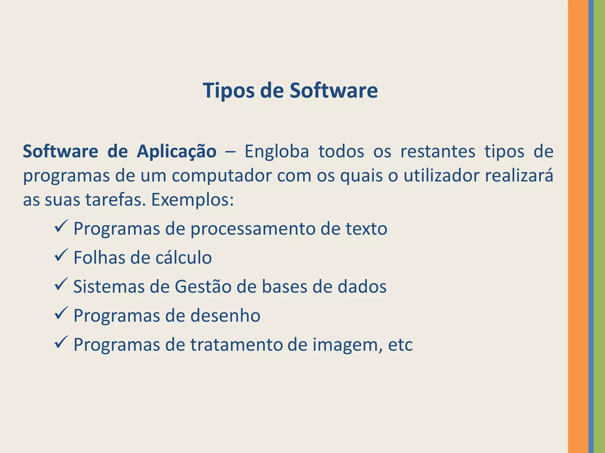 Tipos de Software

Software de Aplicação – Engloba todos os restantes tipos de
programas de um computador com os quais o utilizador realizará
as suas tarefas. Exemplos:
     Programas de processamento de texto
     Folhas de cálculo
     Sistemas de Gestão de bases de dados
     Programas de desenho
     Programas de tratamento de imagem, etc
 