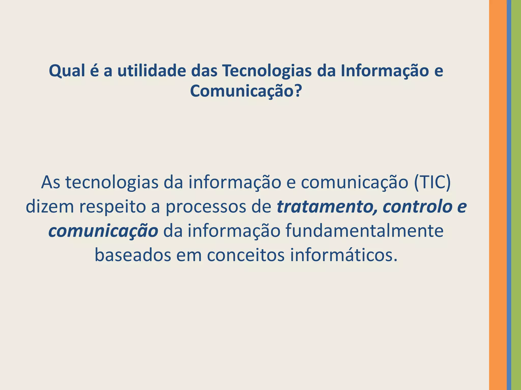Qual é a utilidade das Tecnologias da Informação e
                     Comunicação?



  As tecnologias da informação e comunicação (TIC)
dizem respeito a processos de tratamento, controlo e
   comunicação da informação fundamentalmente
        baseados em conceitos informáticos.
 