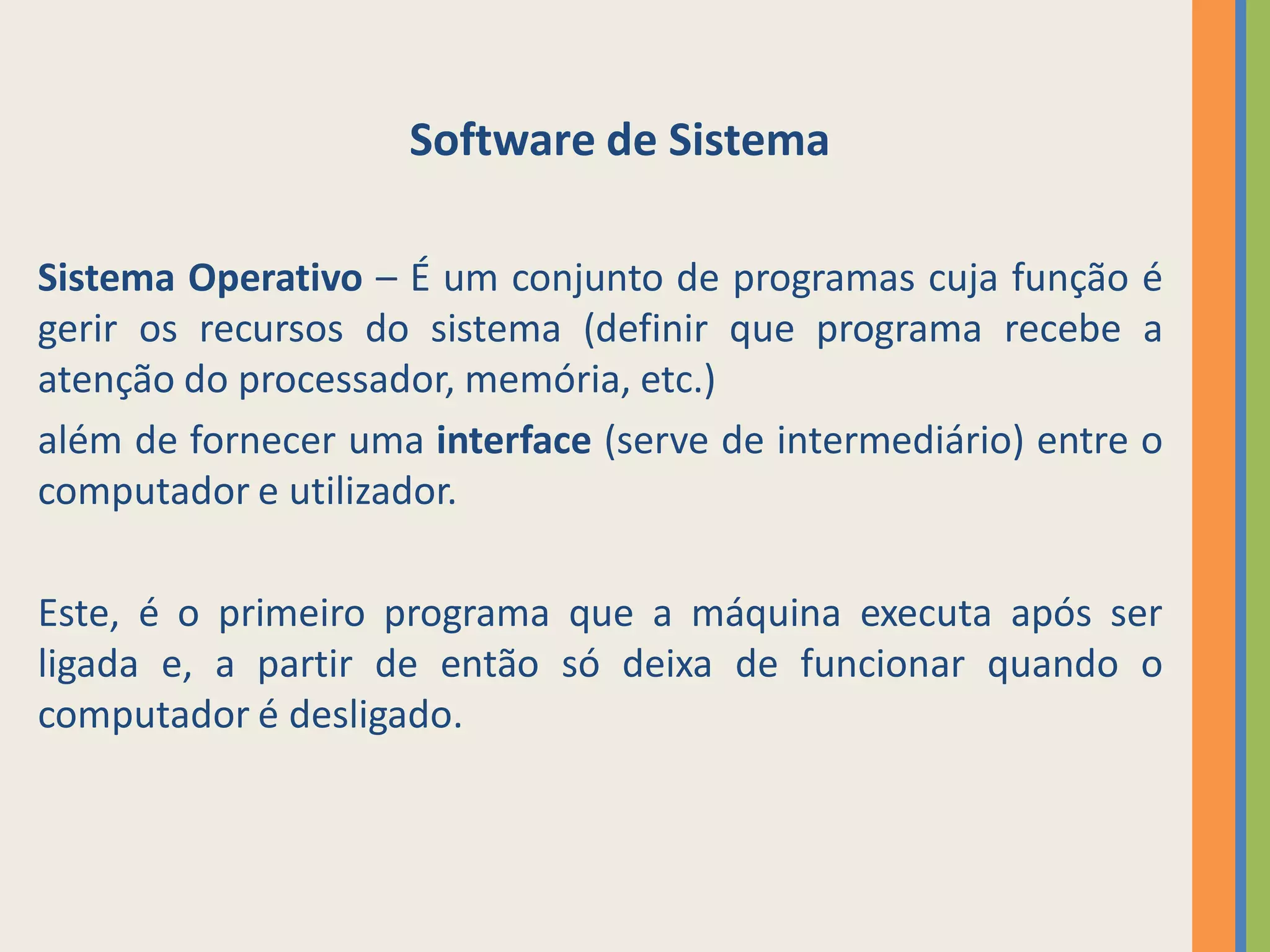 Software de Sistema

Sistema Operativo – É um conjunto de programas cuja função é
gerir os recursos do sistema (definir que programa recebe a
atenção do processador, memória, etc.)
além de fornecer uma interface (serve de intermediário) entre o
computador e utilizador.

Este, é o primeiro programa que a máquina executa após ser
ligada e, a partir de então só deixa de funcionar quando o
computador é desligado.
 