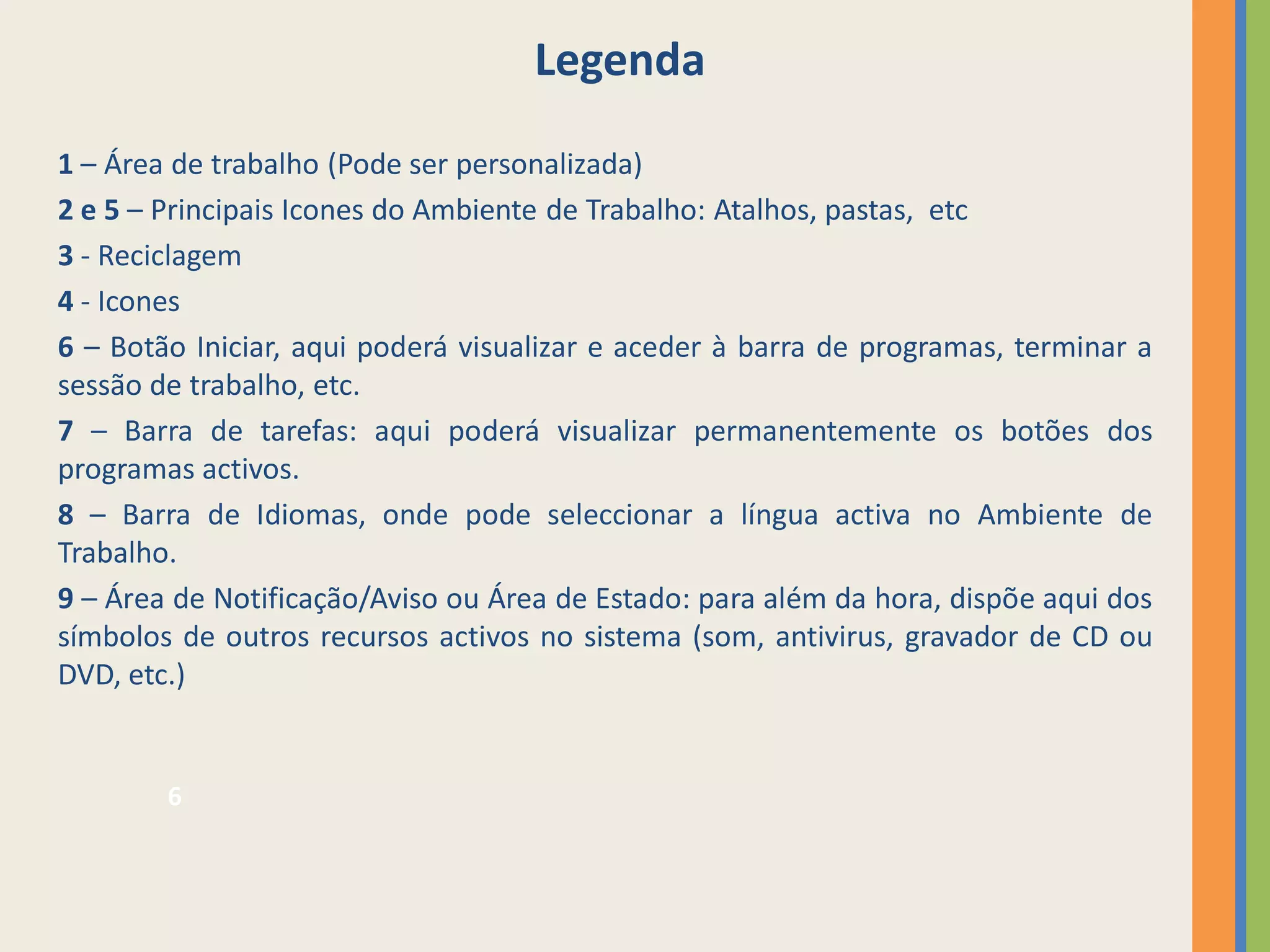 Legenda
1 – Área de trabalho (Pode ser personalizada)
2 e 5 – Principais Icones do Ambiente de Trabalho: Atalhos, pastas, etc
3 - Reciclagem
4 - Icones
6 – Botão Iniciar, aqui poderá visualizar e aceder à barra de programas, terminar a
sessão de trabalho, etc.
7 – Barra de tarefas: aqui poderá visualizar permanentemente os botões dos
programas activos.
8 – Barra de Idiomas, onde pode seleccionar a língua activa no Ambiente de
Trabalho.
9 – Área de Notificação/Aviso ou Área de Estado: para além da hora, dispõe aqui dos
símbolos de outros recursos activos no sistema (som, antivirus, gravador de CD ou
DVD, etc.)


        6
 