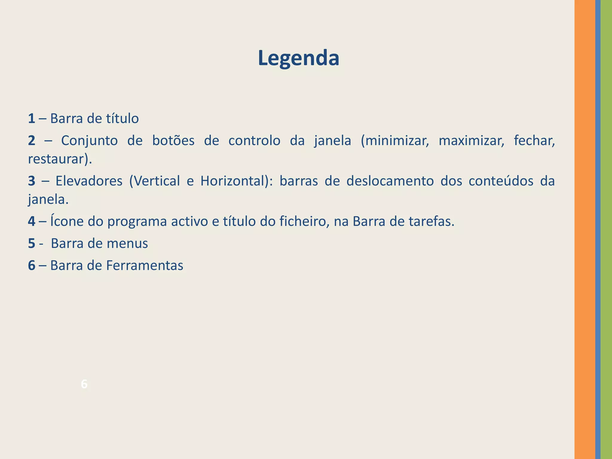 Legenda

1 – Barra de título
2 – Conjunto de botões de controlo da janela (minimizar, maximizar, fechar,
restaurar).
3 – Elevadores (Vertical e Horizontal): barras de deslocamento dos conteúdos da
janela.
4 – Ícone do programa activo e título do ficheiro, na Barra de tarefas.
5 - Barra de menus
6 – Barra de Ferramentas




       6
 