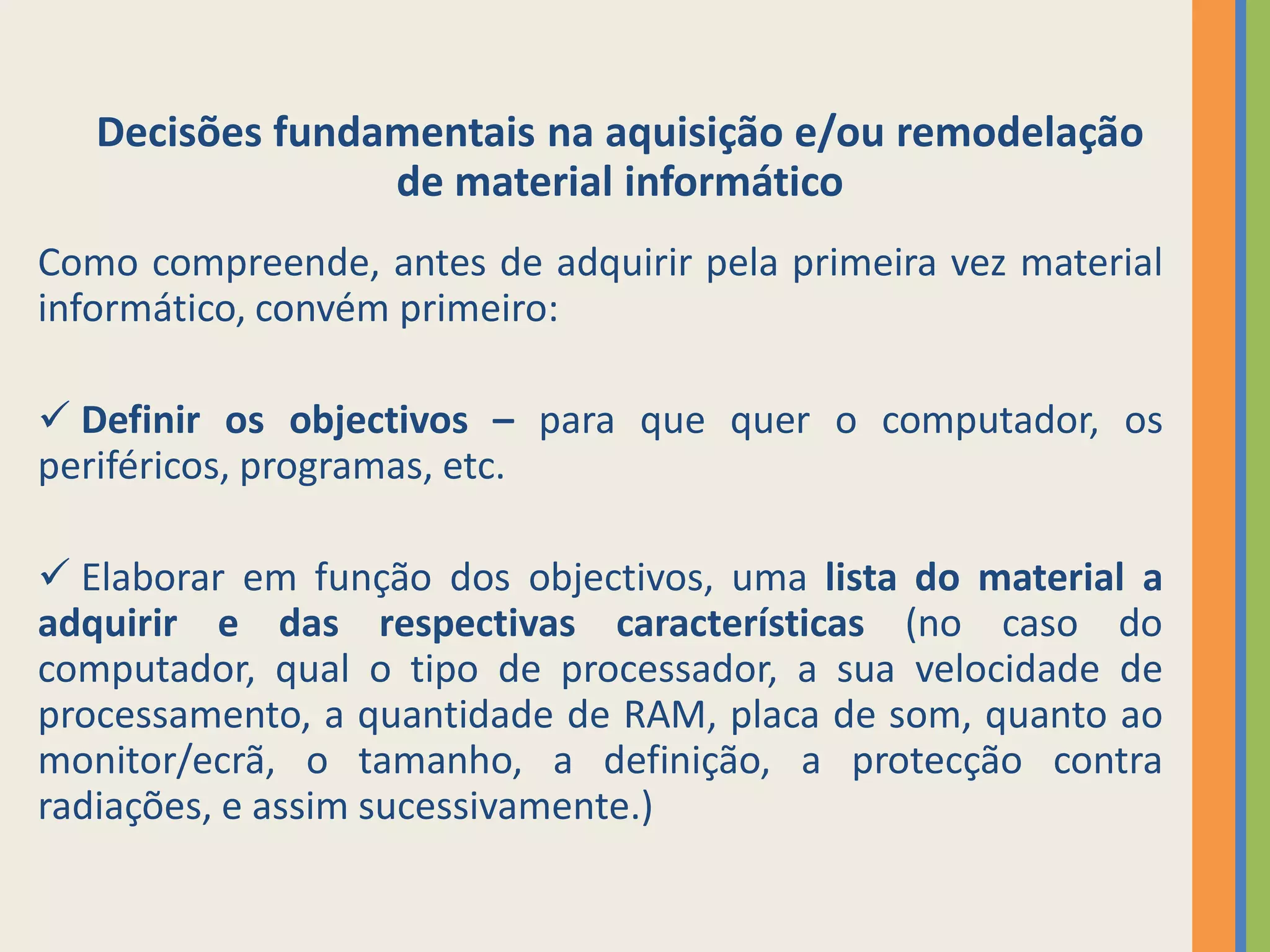 Decisões fundamentais na aquisição e/ou remodelação
                 de material informático
Como compreende, antes de adquirir pela primeira vez material
informático, convém primeiro:

 Definir os objectivos – para que quer o computador, os
periféricos, programas, etc.

 Elaborar em função dos objectivos, uma lista do material a
adquirir e das respectivas características (no caso do
computador, qual o tipo de processador, a sua velocidade de
processamento, a quantidade de RAM, placa de som, quanto ao
monitor/ecrã, o tamanho, a definição, a protecção contra
radiações, e assim sucessivamente.)
 