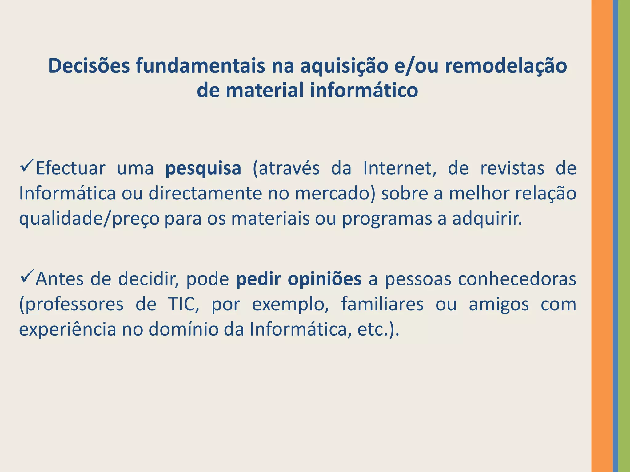 Decisões fundamentais na aquisição e/ou remodelação
                 de material informático


Efectuar uma pesquisa (através da Internet, de revistas de
Informática ou directamente no mercado) sobre a melhor relação
qualidade/preço para os materiais ou programas a adquirir.

Antes de decidir, pode pedir opiniões a pessoas conhecedoras
(professores de TIC, por exemplo, familiares ou amigos com
experiência no domínio da Informática, etc.).
 