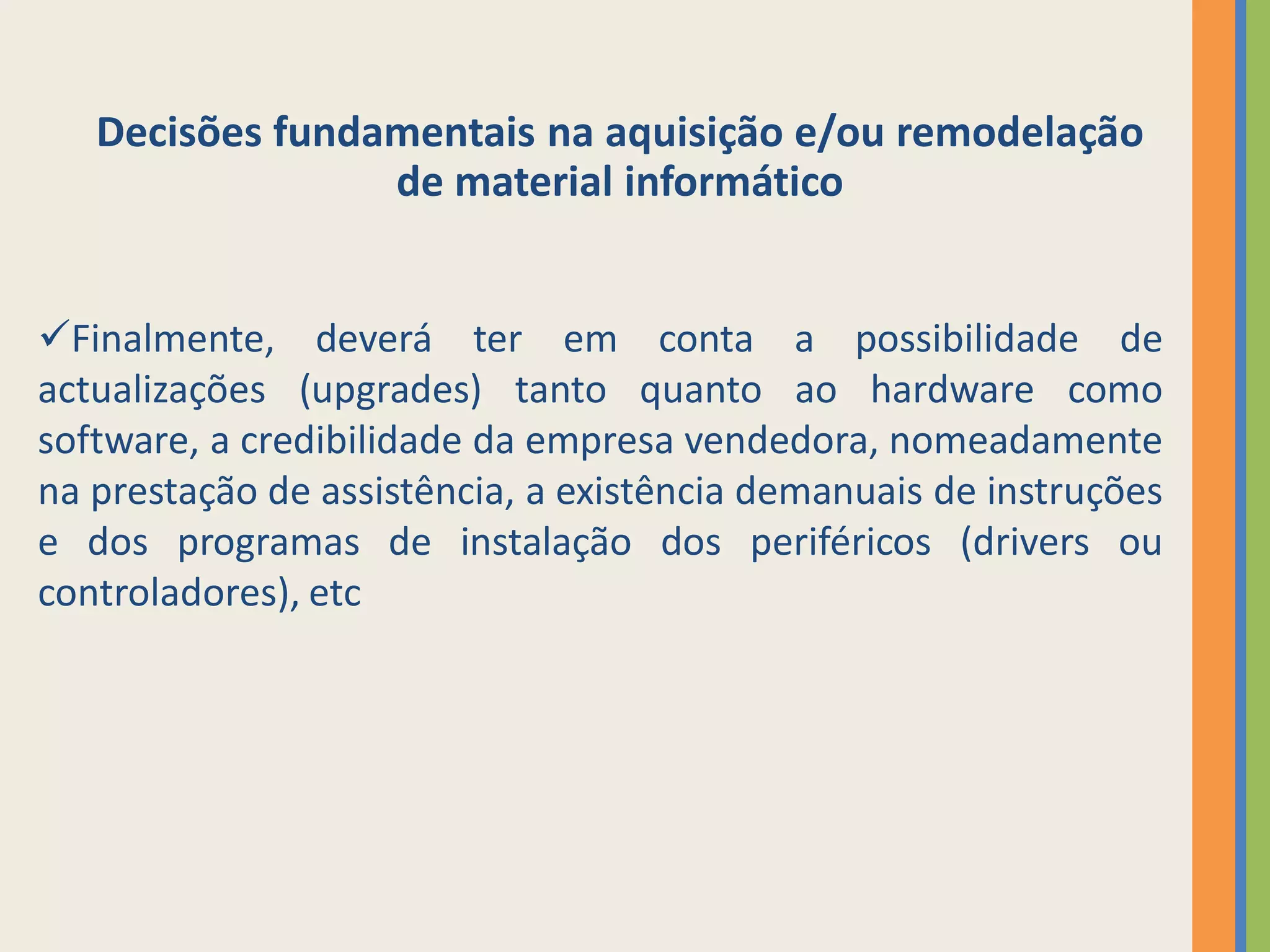 Decisões fundamentais na aquisição e/ou remodelação
                 de material informático


Finalmente, deverá ter em conta a possibilidade de
actualizações (upgrades) tanto quanto ao hardware como
software, a credibilidade da empresa vendedora, nomeadamente
na prestação de assistência, a existência demanuais de instruções
e dos programas de instalação dos periféricos (drivers ou
controladores), etc
 
