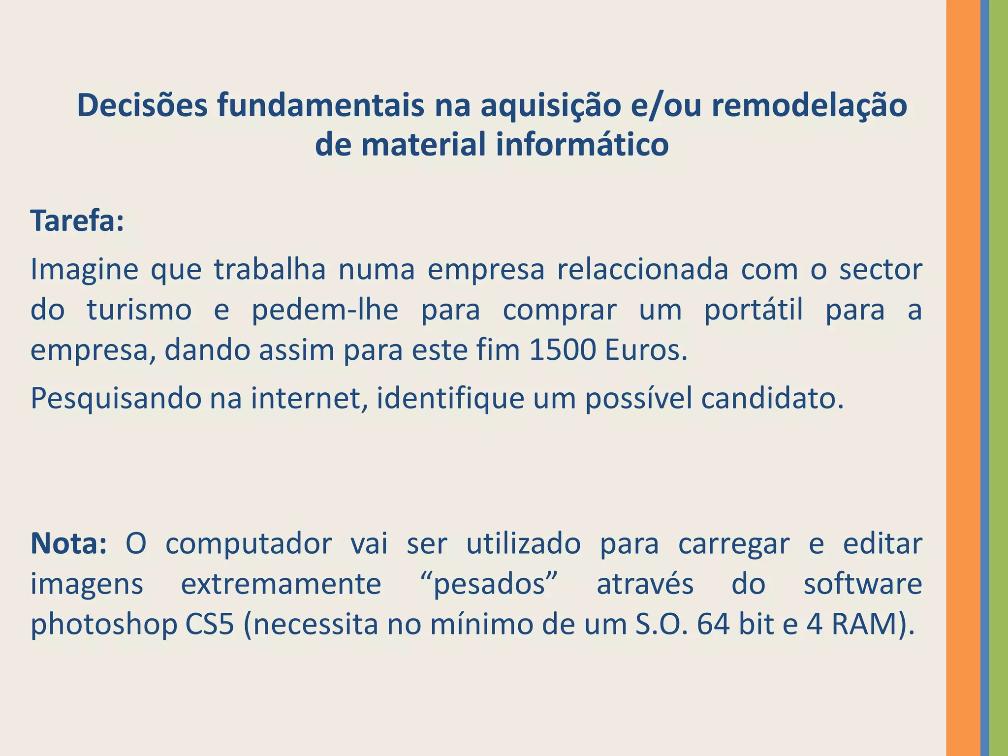 Decisões fundamentais na aquisição e/ou remodelação
                 de material informático

Tarefa:
Imagine que trabalha numa empresa relaccionada com o sector
do turismo e pedem-lhe para comprar um portátil para a
empresa, dando assim para este fim 1500 Euros.
Pesquisando na internet, identifique um possível candidato.



Nota: O computador vai ser utilizado para carregar e editar
imagens extremamente “pesados” através do software
photoshop CS5 (necessita no mínimo de um S.O. 64 bit e 4 RAM).
 