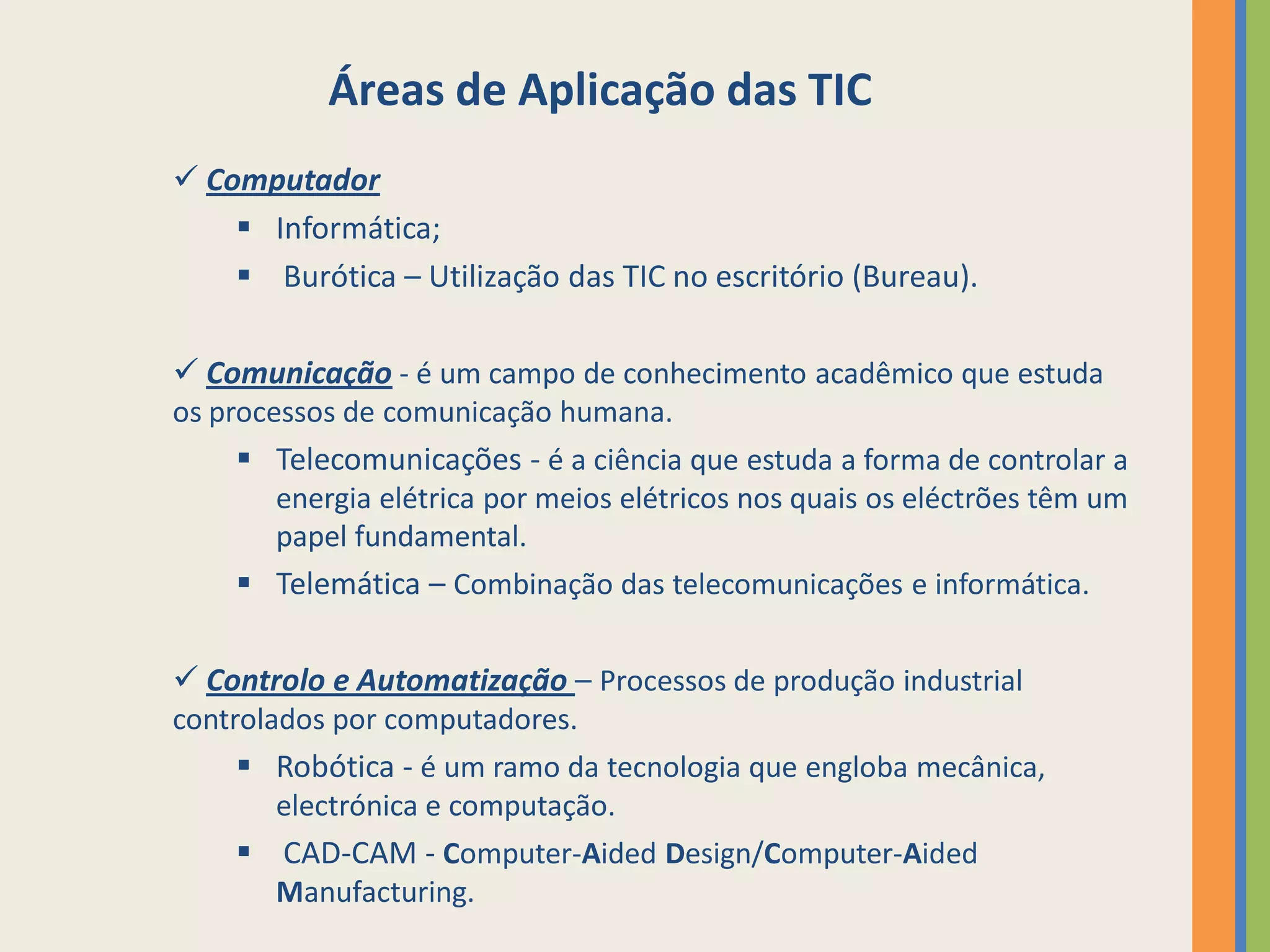 Áreas de Aplicação das TIC
 Computador
     Informática;
     Burótica – Utilização das TIC no escritório (Bureau).

 Comunicação - é um campo de conhecimento acadêmico que estuda
os processos de comunicação humana.
     Telecomunicações - é a ciência que estuda a forma de controlar a
       energia elétrica por meios elétricos nos quais os eléctrões têm um
       papel fundamental.
     Telemática – Combinação das telecomunicações e informática.

 Controlo e Automatização – Processos de produção industrial
controlados por computadores.
     Robótica - é um ramo da tecnologia que engloba mecânica,
       electrónica e computação.
     CAD-CAM - Computer-Aided Design/Computer-Aided
       Manufacturing.
 