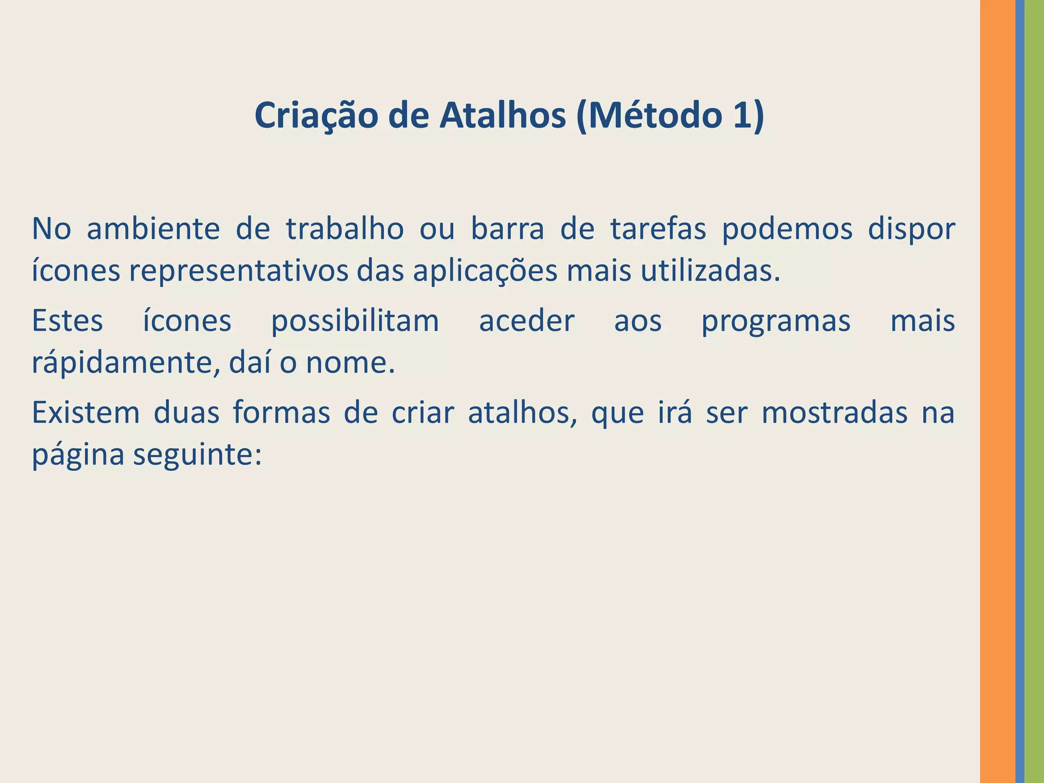 Criação de Atalhos (Método 1)

No ambiente de trabalho ou barra de tarefas podemos dispor
ícones representativos das aplicações mais utilizadas.
Estes ícones possibilitam aceder aos programas mais
rápidamente, daí o nome.
Existem duas formas de criar atalhos, que irá ser mostradas na
página seguinte:
 