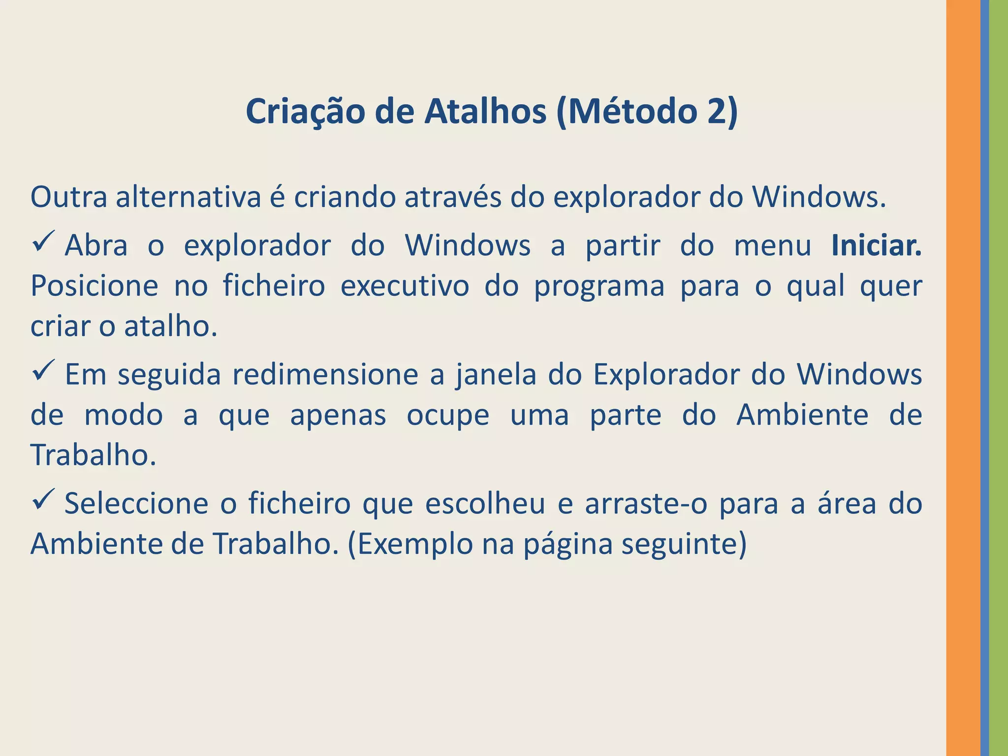 Criação de Atalhos (Método 2)

Outra alternativa é criando através do explorador do Windows.
 Abra o explorador do Windows a partir do menu Iniciar.
Posicione no ficheiro executivo do programa para o qual quer
criar o atalho.
 Em seguida redimensione a janela do Explorador do Windows
de modo a que apenas ocupe uma parte do Ambiente de
Trabalho.
 Seleccione o ficheiro que escolheu e arraste-o para a área do
Ambiente de Trabalho. (Exemplo na página seguinte)
 