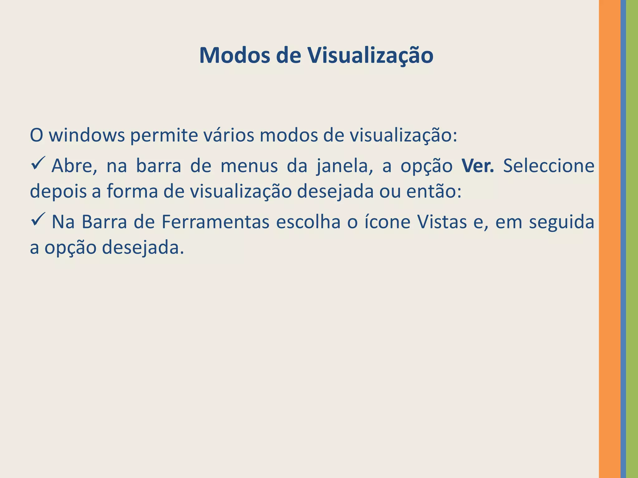 Modos de Visualização


O windows permite vários modos de visualização:
 Abre, na barra de menus da janela, a opção Ver. Seleccione
depois a forma de visualização desejada ou então:
 Na Barra de Ferramentas escolha o ícone Vistas e, em seguida
a opção desejada.
 
