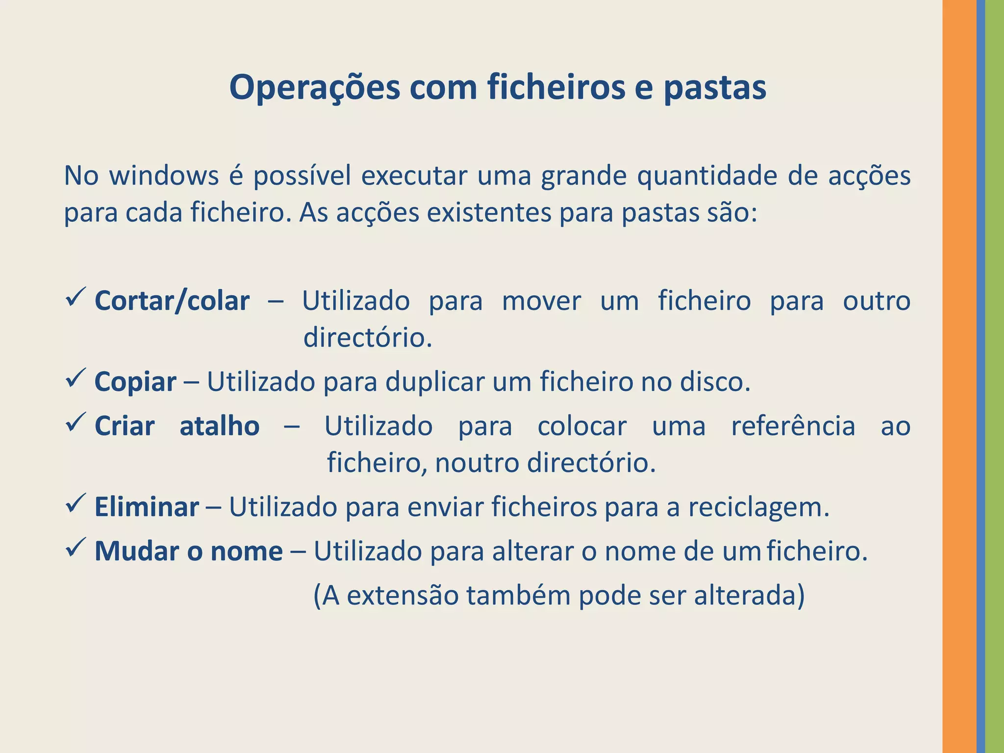 Operações com ficheiros e pastas

No windows é possível executar uma grande quantidade de acções
para cada ficheiro. As acções existentes para pastas são:

 Cortar/colar – Utilizado para mover um ficheiro para outro
                    directório.
 Copiar – Utilizado para duplicar um ficheiro no disco.
 Criar atalho – Utilizado para colocar uma referência ao
                      ficheiro, noutro directório.
 Eliminar – Utilizado para enviar ficheiros para a reciclagem.
 Mudar o nome – Utilizado para alterar o nome de um ficheiro.
                     (A extensão também pode ser alterada)
 