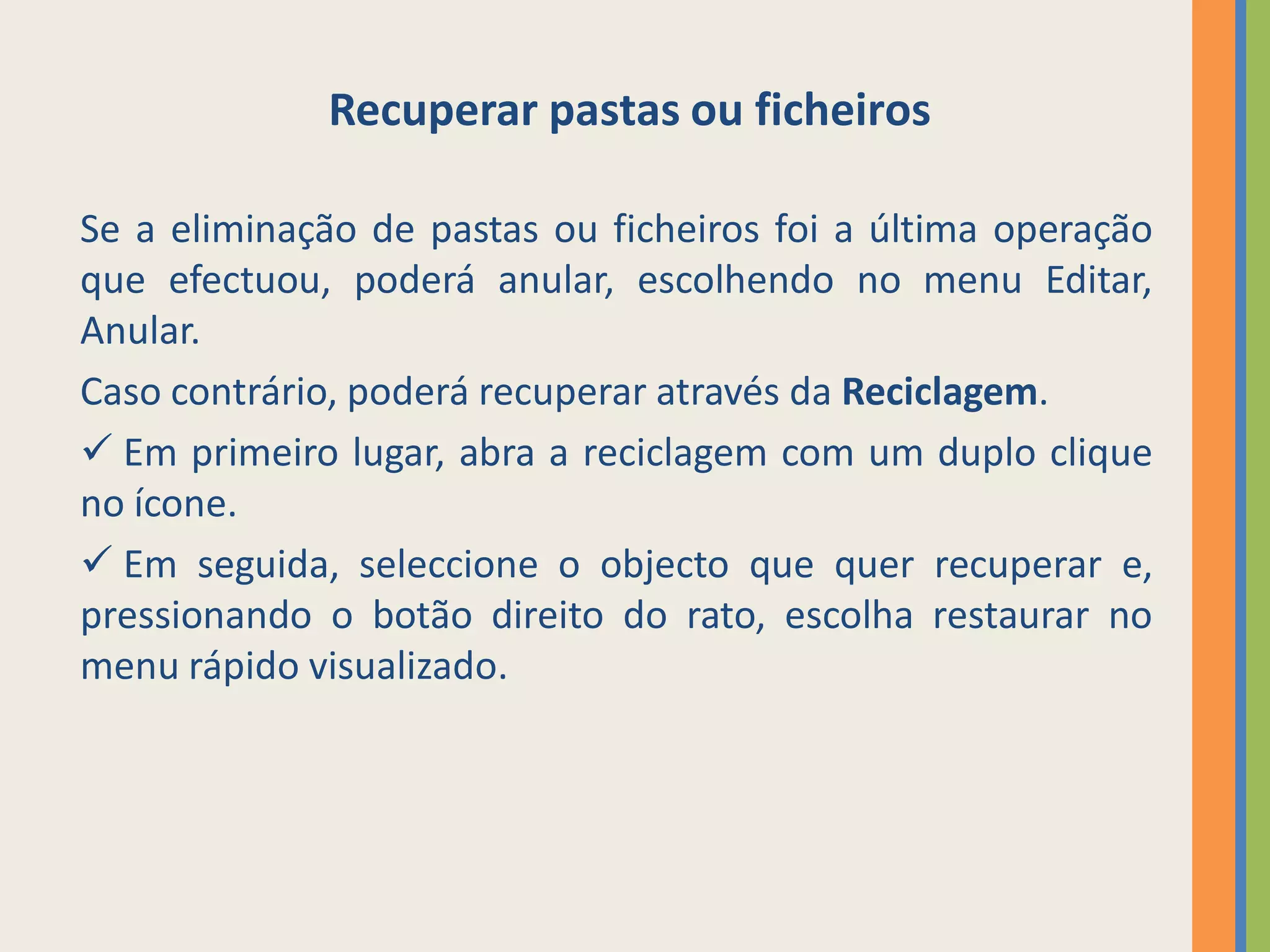 Recuperar pastas ou ficheiros

Se a eliminação de pastas ou ficheiros foi a última operação
que efectuou, poderá anular, escolhendo no menu Editar,
Anular.
Caso contrário, poderá recuperar através da Reciclagem.
 Em primeiro lugar, abra a reciclagem com um duplo clique
no ícone.
 Em seguida, seleccione o objecto que quer recuperar e,
pressionando o botão direito do rato, escolha restaurar no
menu rápido visualizado.
 