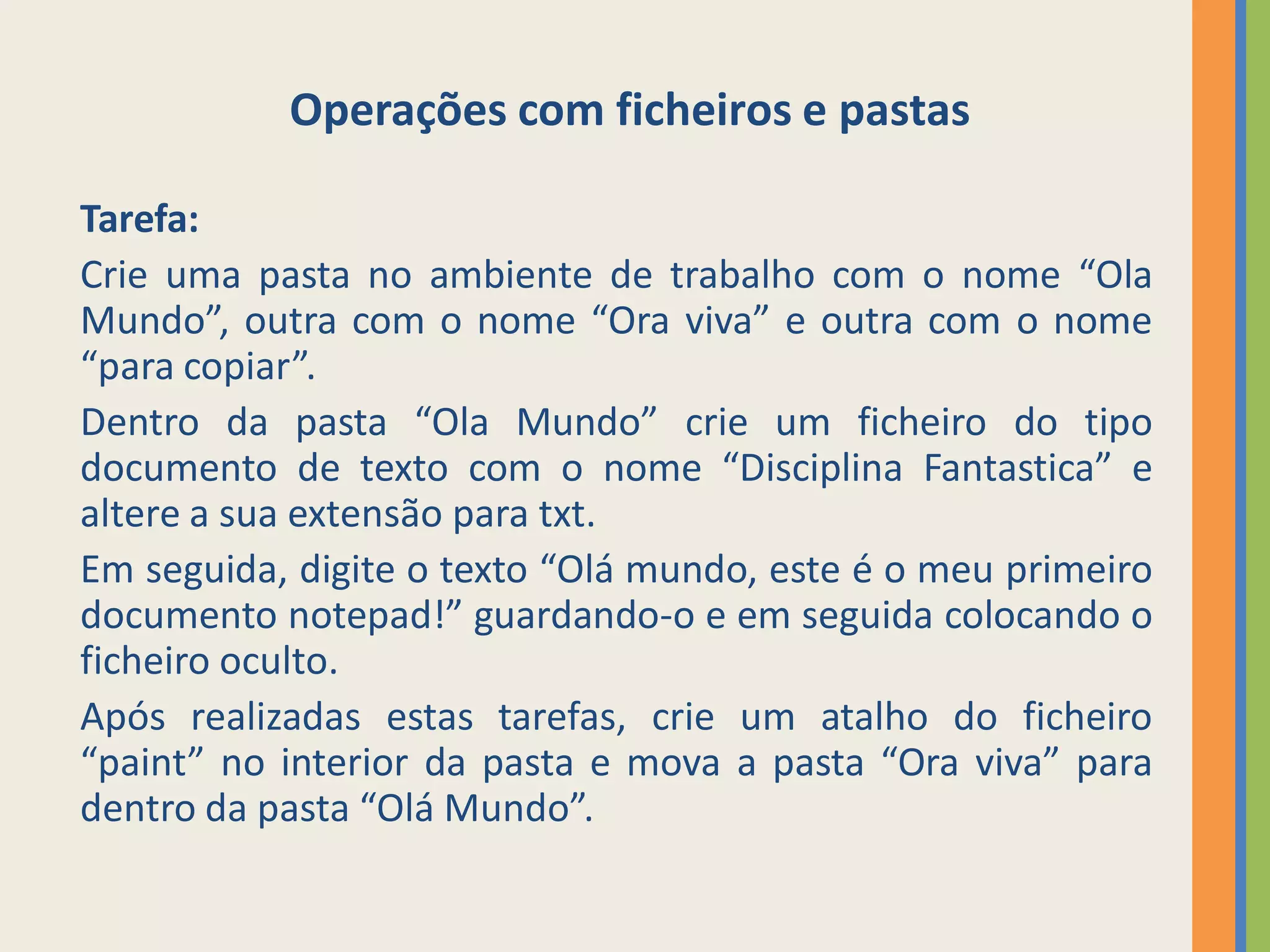 Operações com ficheiros e pastas

Tarefa:
Crie uma pasta no ambiente de trabalho com o nome “Ola
Mundo”, outra com o nome “Ora viva” e outra com o nome
“para copiar”.
Dentro da pasta “Ola Mundo” crie um ficheiro do tipo
documento de texto com o nome “Disciplina Fantastica” e
altere a sua extensão para txt.
Em seguida, digite o texto “Olá mundo, este é o meu primeiro
documento notepad!” guardando-o e em seguida colocando o
ficheiro oculto.
Após realizadas estas tarefas, crie um atalho do ficheiro
“paint” no interior da pasta e mova a pasta “Ora viva” para
dentro da pasta “Olá Mundo”.
 