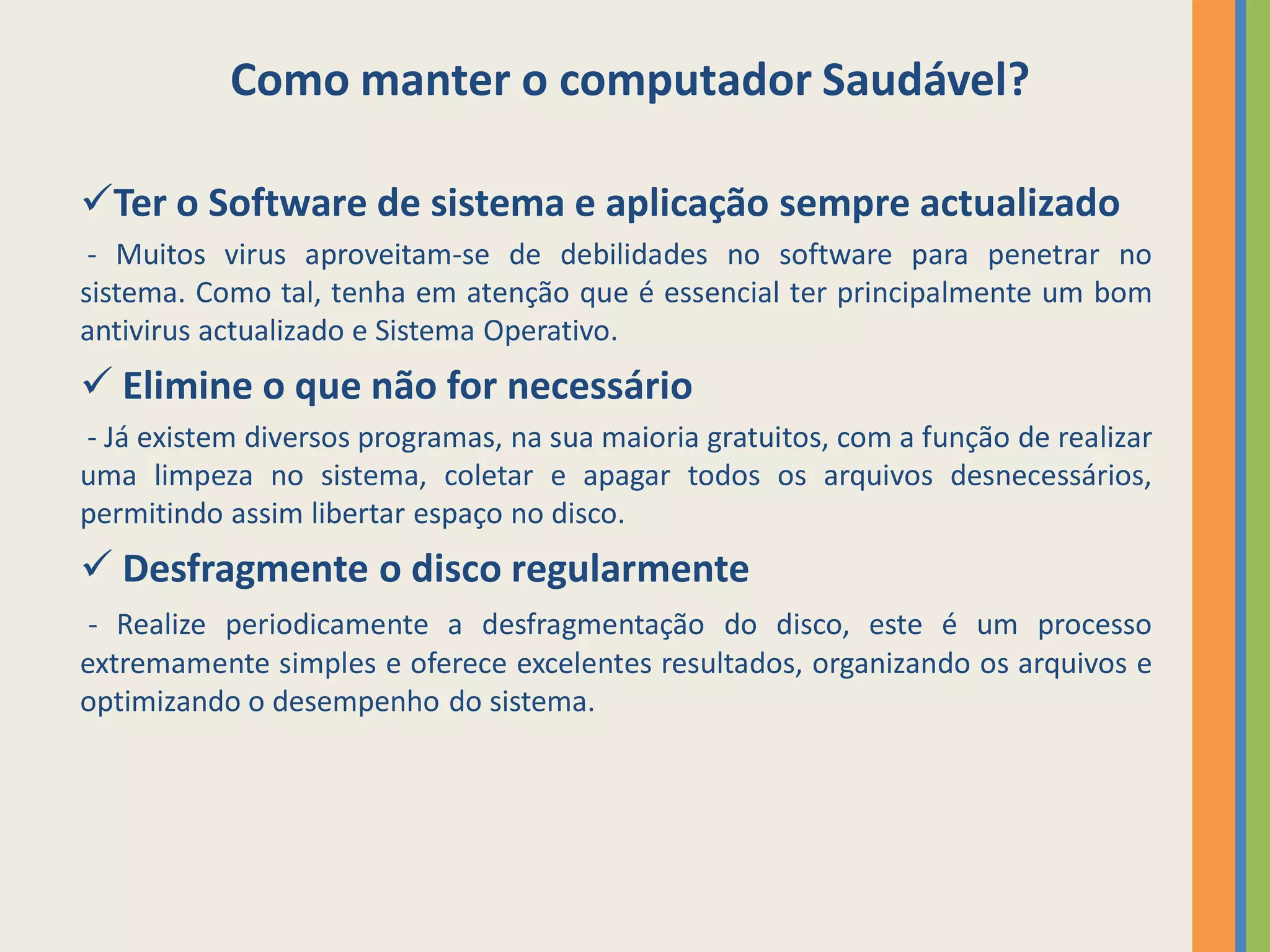 Como manter o computador Saudável?

Ter o Software de sistema e aplicação sempre actualizado
 - Muitos virus aproveitam-se de debilidades no software para penetrar no
sistema. Como tal, tenha em atenção que é essencial ter principalmente um bom
antivirus actualizado e Sistema Operativo.
 Elimine o que não for necessário
- Já existem diversos programas, na sua maioria gratuitos, com a função de realizar
uma limpeza no sistema, coletar e apagar todos os arquivos desnecessários,
permitindo assim libertar espaço no disco.
 Desfragmente o disco regularmente
 - Realize periodicamente a desfragmentação do disco, este é um processo
extremamente simples e oferece excelentes resultados, organizando os arquivos e
optimizando o desempenho do sistema.
 