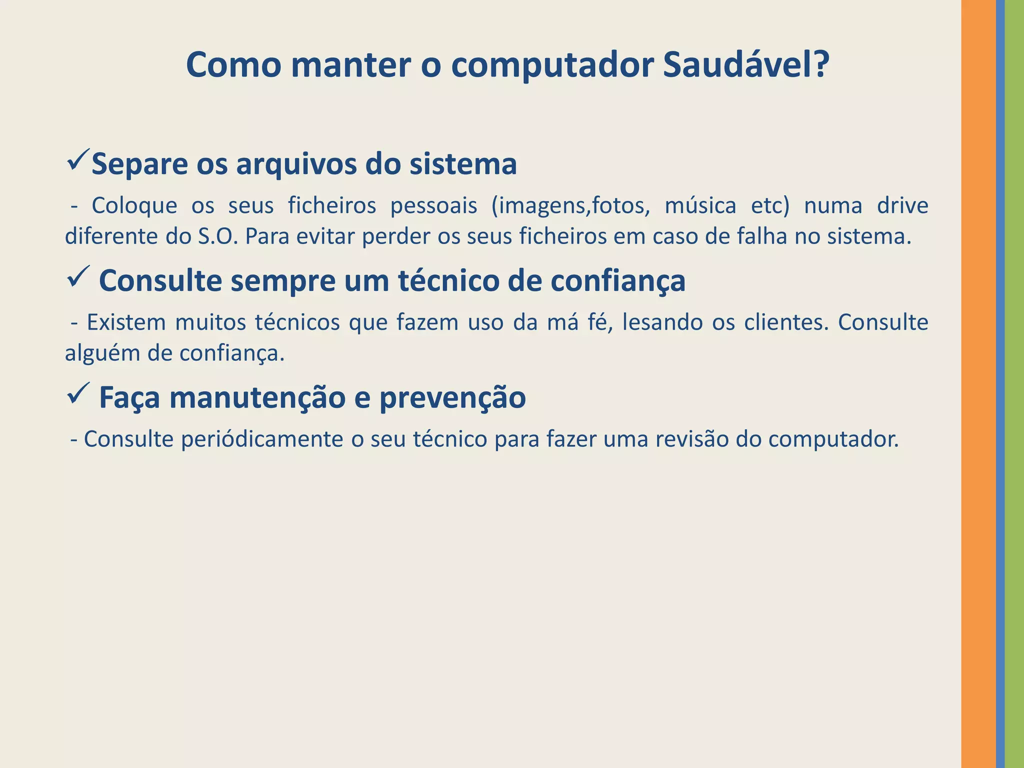 Como manter o computador Saudável?

Separe os arquivos do sistema
- Coloque os seus ficheiros pessoais (imagens,fotos, música etc) numa drive
diferente do S.O. Para evitar perder os seus ficheiros em caso de falha no sistema.
 Consulte sempre um técnico de confiança
- Existem muitos técnicos que fazem uso da má fé, lesando os clientes. Consulte
alguém de confiança.
 Faça manutenção e prevenção
- Consulte periódicamente o seu técnico para fazer uma revisão do computador.
 