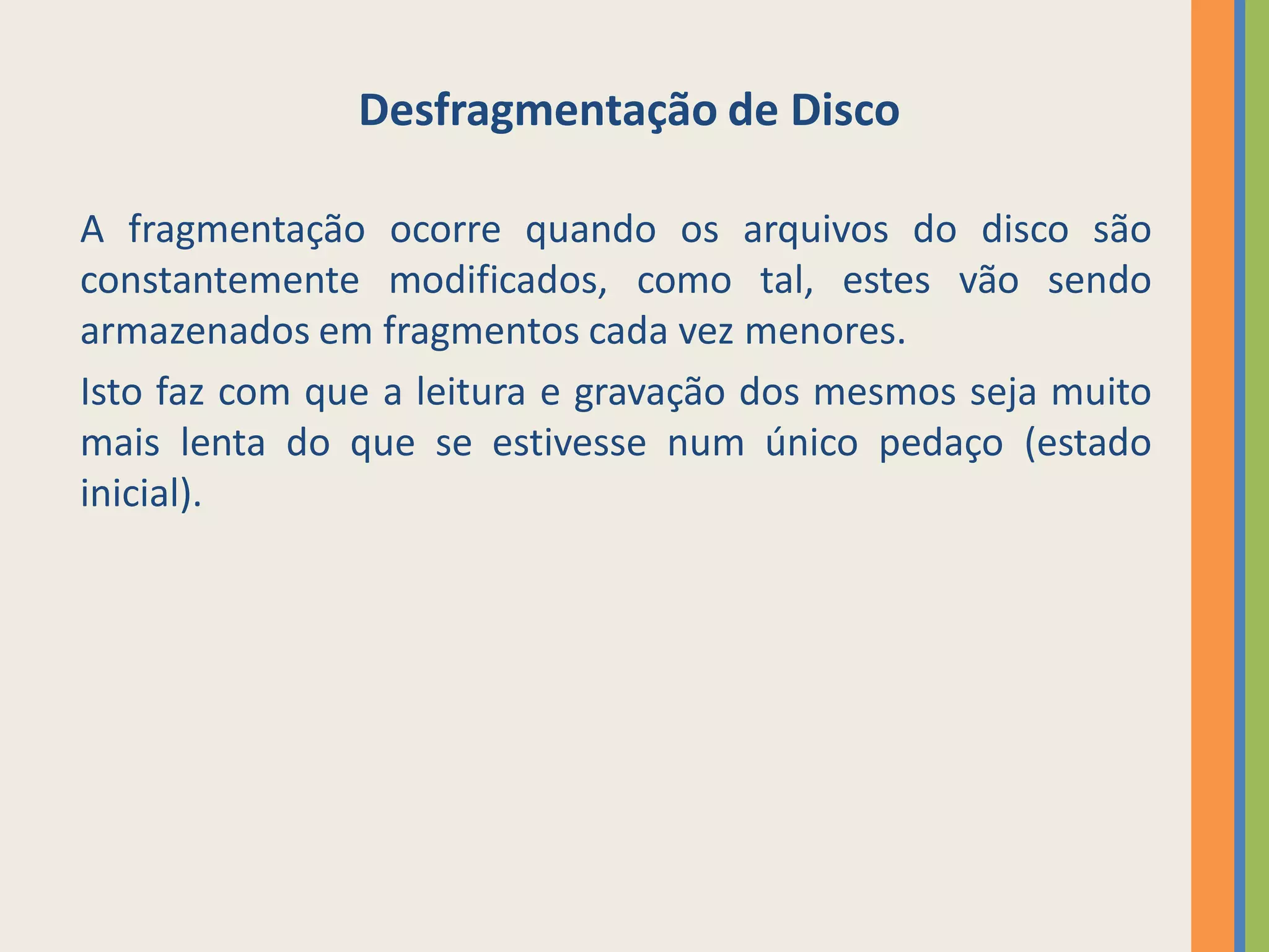 Desfragmentação de Disco

A fragmentação ocorre quando os arquivos do disco são
constantemente modificados, como tal, estes vão sendo
armazenados em fragmentos cada vez menores.
Isto faz com que a leitura e gravação dos mesmos seja muito
mais lenta do que se estivesse num único pedaço (estado
inicial).
 