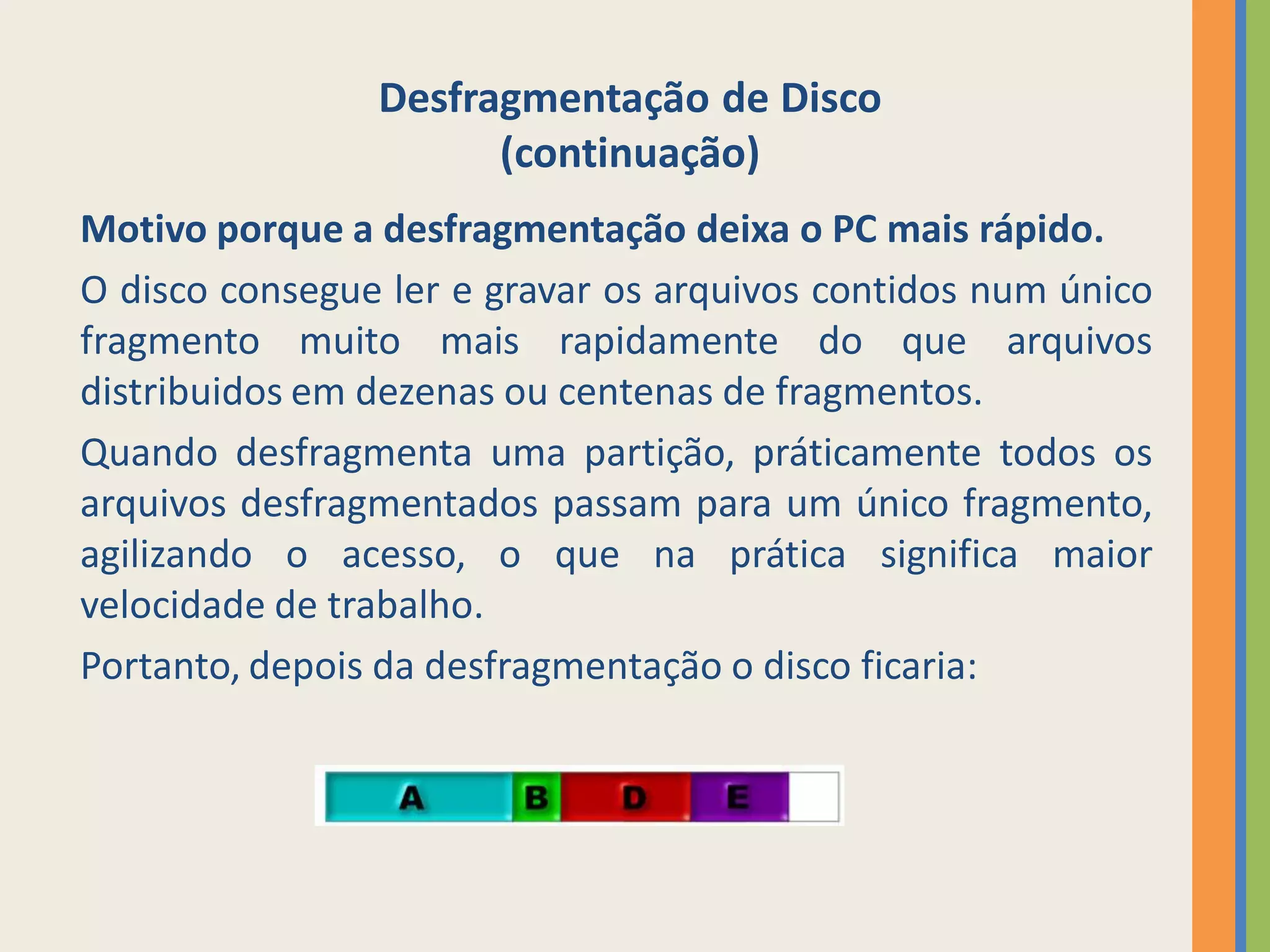 Desfragmentação de Disco
                      (continuação)
Motivo porque a desfragmentação deixa o PC mais rápido.
O disco consegue ler e gravar os arquivos contidos num único
fragmento muito mais rapidamente do que arquivos
distribuidos em dezenas ou centenas de fragmentos.
Quando desfragmenta uma partição, práticamente todos os
arquivos desfragmentados passam para um único fragmento,
agilizando o acesso, o que na prática significa maior
velocidade de trabalho.
Portanto, depois da desfragmentação o disco ficaria:
 