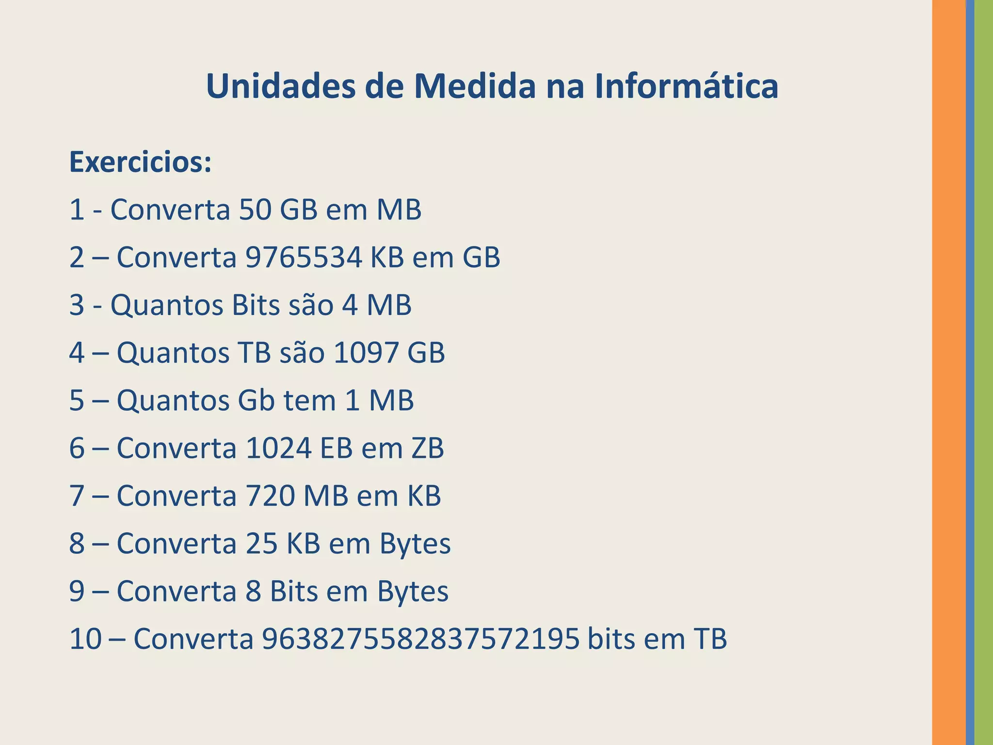 Unidades de Medida na Informática
Exercicios:
1 - Converta 50 GB em MB
2 – Converta 9765534 KB em GB
3 - Quantos Bits são 4 MB
4 – Quantos TB são 1097 GB
5 – Quantos Gb tem 1 MB
6 – Converta 1024 EB em ZB
7 – Converta 720 MB em KB
8 – Converta 25 KB em Bytes
9 – Converta 8 Bits em Bytes
10 – Converta 9638275582837572195 bits em TB
 