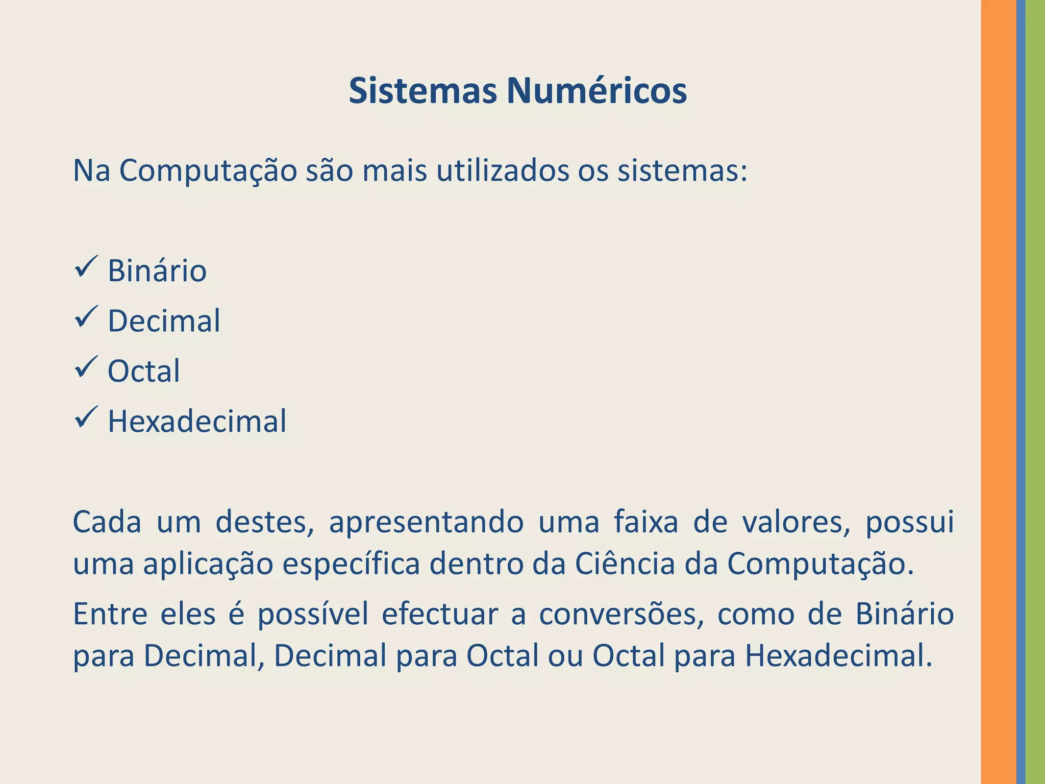Sistemas Numéricos
Na Computação são mais utilizados os sistemas:

 Binário
 Decimal
 Octal
 Hexadecimal

Cada um destes, apresentando uma faixa de valores, possui
uma aplicação específica dentro da Ciência da Computação.
Entre eles é possível efectuar a conversões, como de Binário
para Decimal, Decimal para Octal ou Octal para Hexadecimal.
 