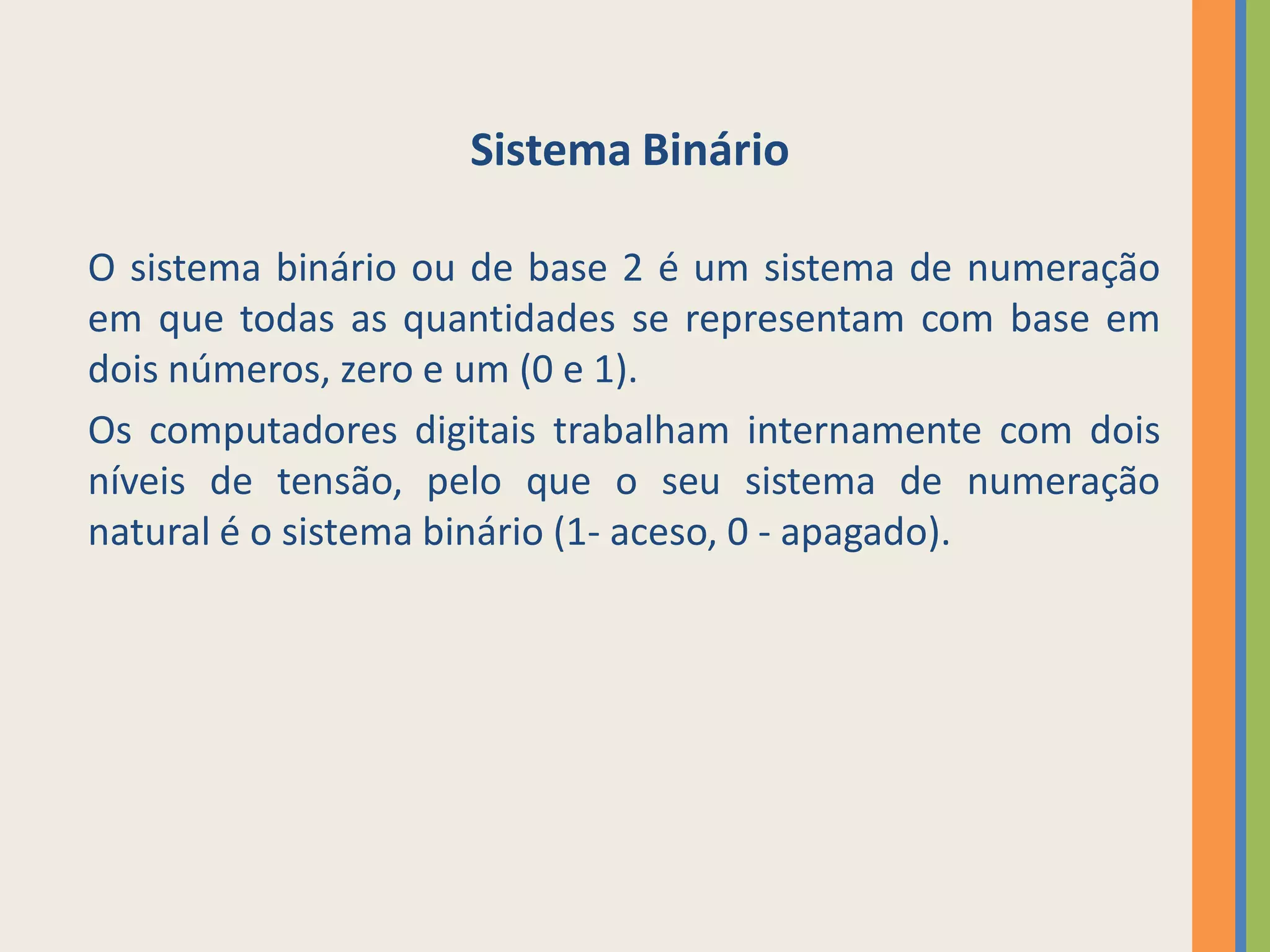 Sistema Binário

O sistema binário ou de base 2 é um sistema de numeração
em que todas as quantidades se representam com base em
dois números, zero e um (0 e 1).
Os computadores digitais trabalham internamente com dois
níveis de tensão, pelo que o seu sistema de numeração
natural é o sistema binário (1- aceso, 0 - apagado).
 