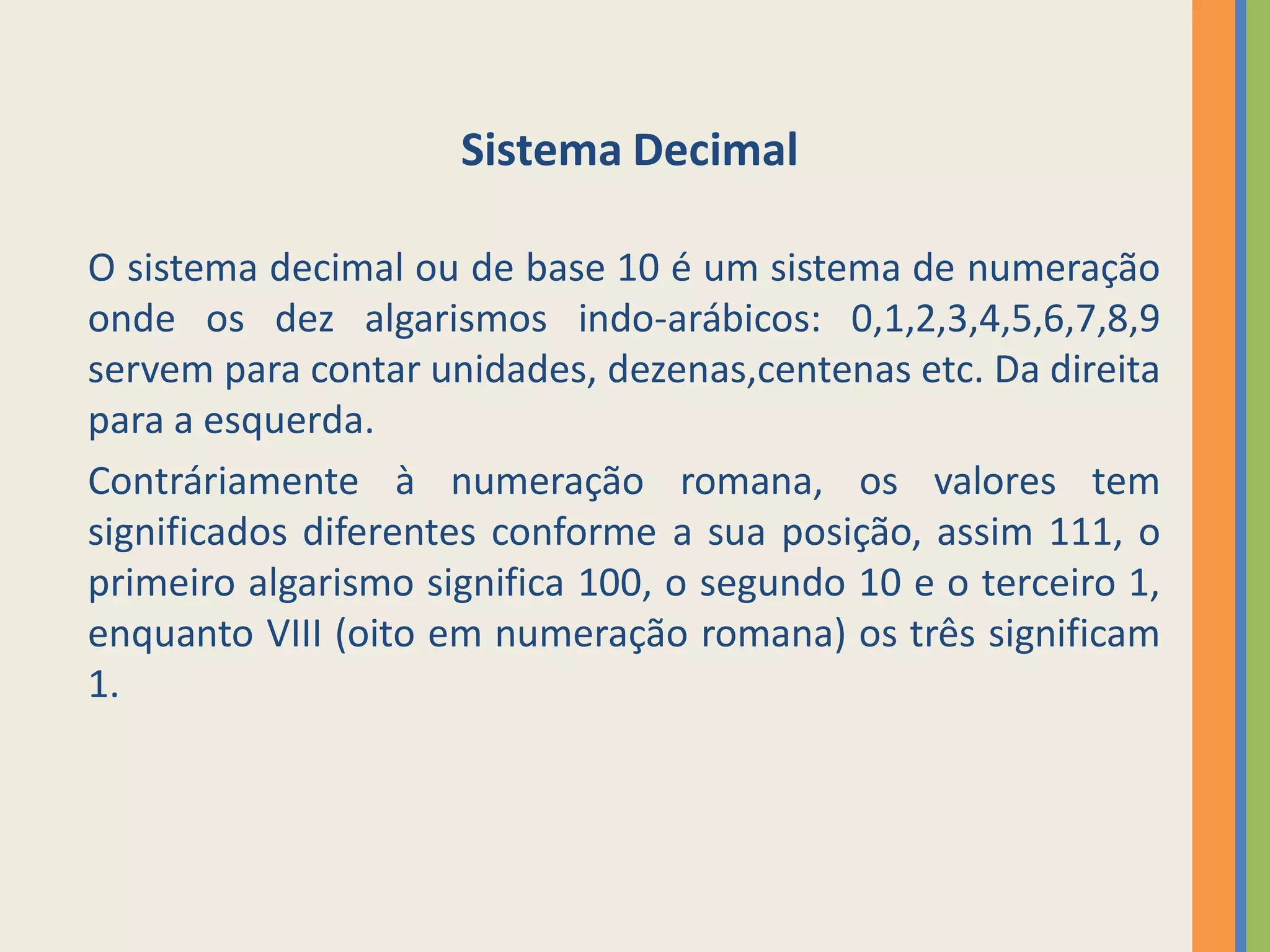 Sistema Decimal

O sistema decimal ou de base 10 é um sistema de numeração
onde os dez algarismos indo-arábicos: 0,1,2,3,4,5,6,7,8,9
servem para contar unidades, dezenas,centenas etc. Da direita
para a esquerda.
Contráriamente à numeração romana, os valores tem
significados diferentes conforme a sua posição, assim 111, o
primeiro algarismo significa 100, o segundo 10 e o terceiro 1,
enquanto VIII (oito em numeração romana) os três significam
1.
 