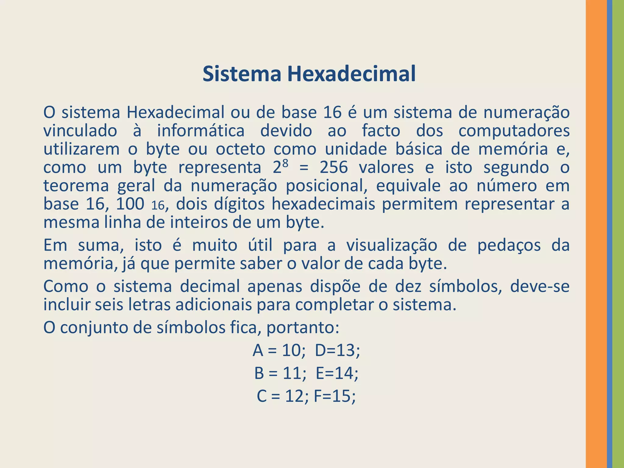 Sistema Hexadecimal
O sistema Hexadecimal ou de base 16 é um sistema de numeração
vinculado à informática devido ao facto dos computadores
utilizarem o byte ou octeto como unidade básica de memória e,
como um byte representa 28 = 256 valores e isto segundo o
teorema geral da numeração posicional, equivale ao número em
base 16, 100 16, dois dígitos hexadecimais permitem representar a
mesma linha de inteiros de um byte.
Em suma, isto é muito útil para a visualização de pedaços da
memória, já que permite saber o valor de cada byte.
Como o sistema decimal apenas dispõe de dez símbolos, deve-se
incluir seis letras adicionais para completar o sistema.
O conjunto de símbolos fica, portanto:
                              A = 10; D=13;
                              B = 11; E=14;
                               C = 12; F=15;
 