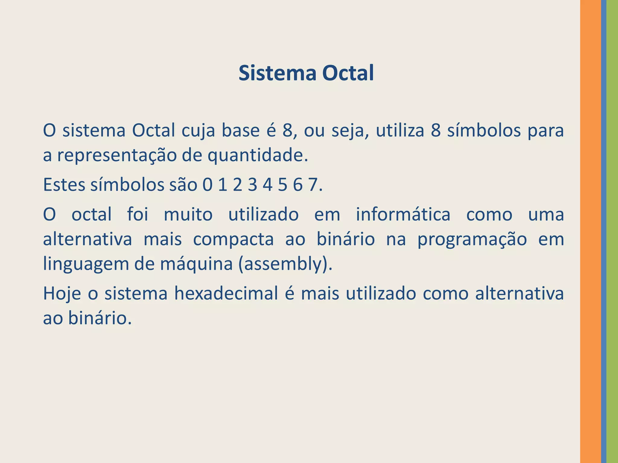 Sistema Octal

O sistema Octal cuja base é 8, ou seja, utiliza 8 símbolos para
a representação de quantidade.
Estes símbolos são 0 1 2 3 4 5 6 7.
O octal foi muito utilizado em informática como uma
alternativa mais compacta ao binário na programação em
linguagem de máquina (assembly).
Hoje o sistema hexadecimal é mais utilizado como alternativa
ao binário.
 
