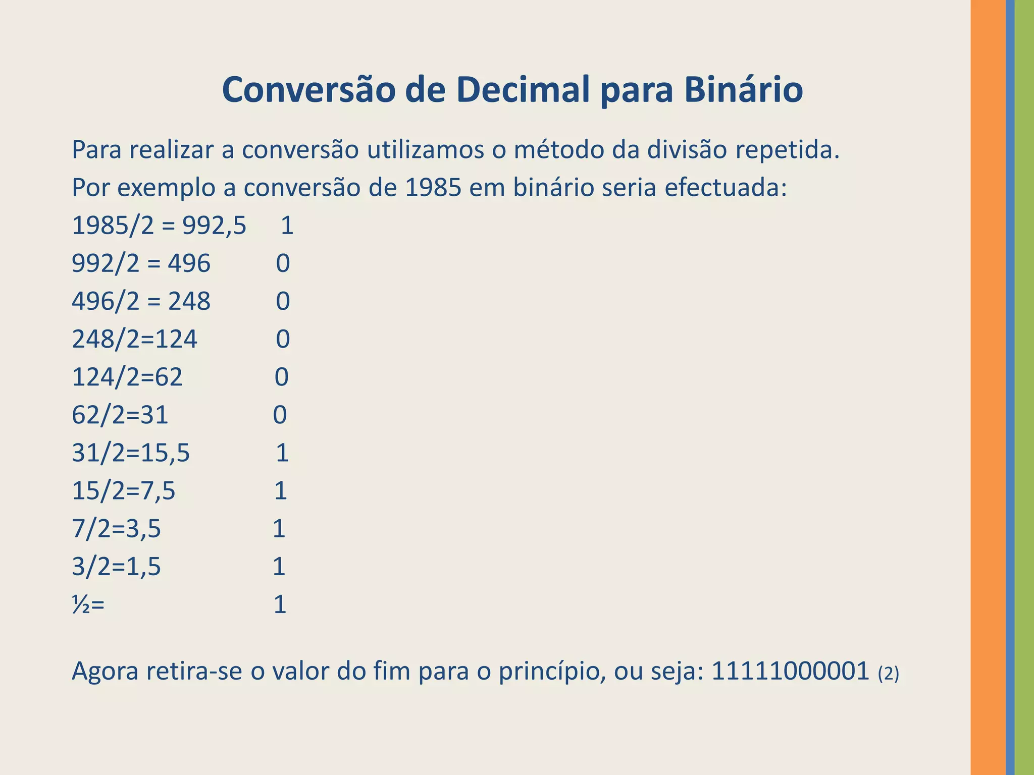 Conversão de Decimal para Binário
Para realizar a conversão utilizamos o método da divisão repetida.
Por exemplo a conversão de 1985 em binário seria efectuada:
1985/2 = 992,5 1
992/2 = 496       0
496/2 = 248       0
248/2=124         0
124/2=62          0
62/2=31           0
31/2=15,5         1
15/2=7,5          1
7/2=3,5           1
3/2=1,5           1
½=                1

Agora retira-se o valor do fim para o princípio, ou seja: 11111000001 (2)
 