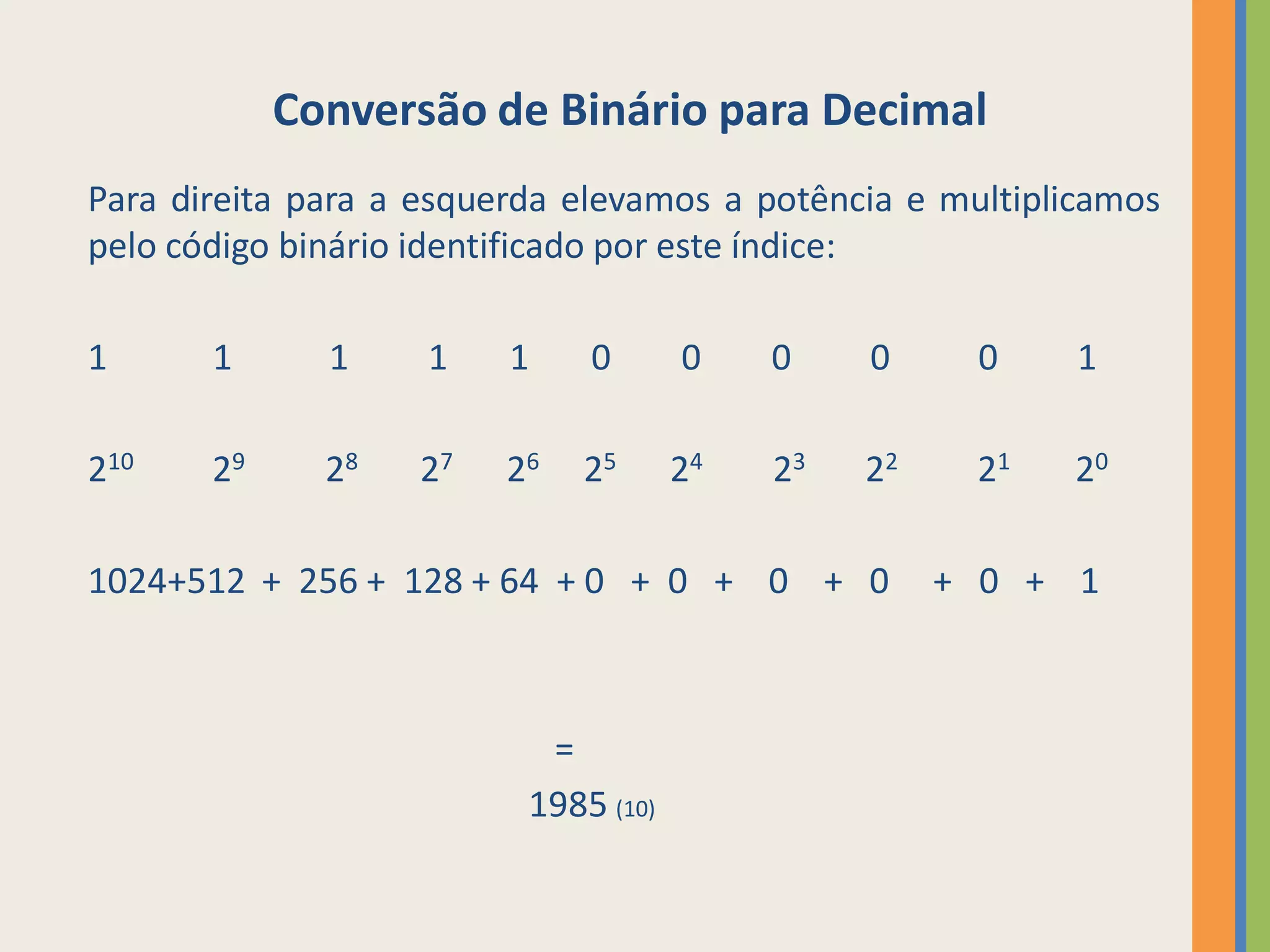 Conversão de Binário para Decimal
Para direita para a esquerda elevamos a potência e multiplicamos
pelo código binário identificado por este índice:

1      1      1     1    1    0       0    0    0     0    1

210    29     28   27   26   25       24   23   22    21   20

1024+512 + 256 + 128 + 64 + 0 + 0 + 0 + 0            + 0 + 1



                           =
                          1985 (10)
 