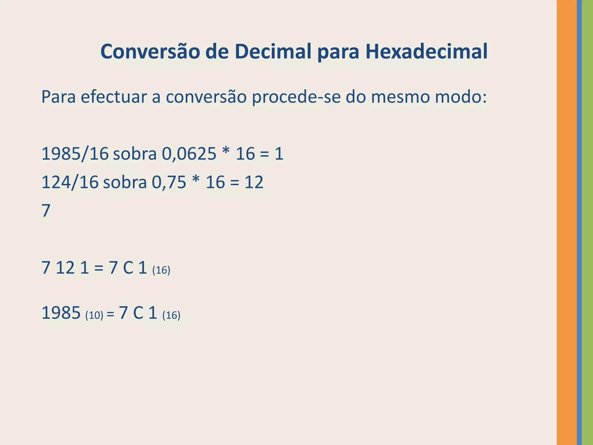 Conversão de Decimal para Hexadecimal
Para efectuar a conversão procede-se do mesmo modo:

1985/16 sobra 0,0625 * 16 = 1
124/16 sobra 0,75 * 16 = 12
7

7 12 1 = 7 C 1 (16)

1985 (10) = 7 C 1 (16)
 