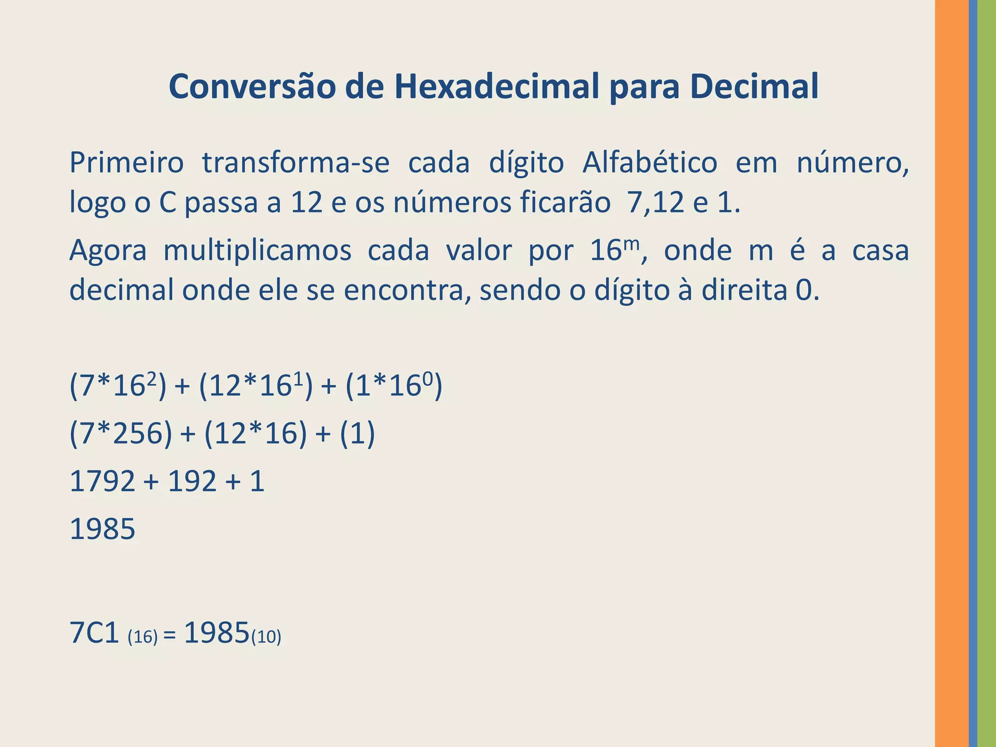 Conversão de Hexadecimal para Decimal
Primeiro transforma-se cada dígito Alfabético em número,
logo o C passa a 12 e os números ficarão 7,12 e 1.
Agora multiplicamos cada valor por 16m, onde m é a casa
decimal onde ele se encontra, sendo o dígito à direita 0.

(7*162) + (12*161) + (1*160)
(7*256) + (12*16) + (1)
1792 + 192 + 1
1985


7C1 (16) = 1985(10)
 