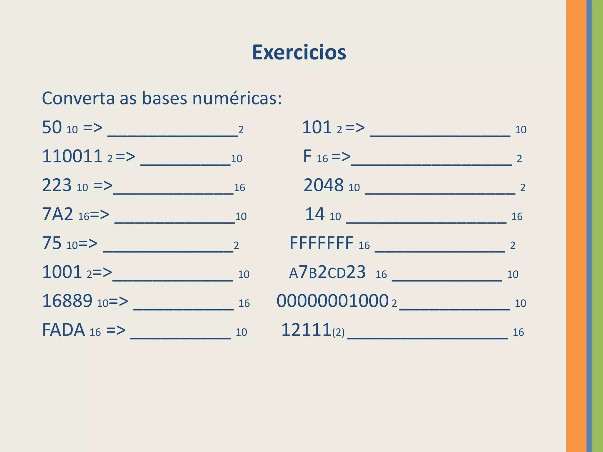 Exercicios
Converta as bases numéricas:
50 10 => _____________2       101 2 => ______________ 10
110011 2 => _________10       F 16 =>________________ 2
223 10 =>____________16        2048 10 _______________ 2
7A2 16=> ____________10        14 10 ________________ 16
75 10=> _____________2       FFFFFFF 16 _____________ 2
1001 2=>____________ 10      A7B2CD23 16 ___________ 10
16889 10=> __________ 16 00000001000 2 ___________ 10
FADA 16 => __________ 10    12111(2) ________________ 16
 