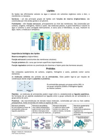 Biologia – módulo A1 – Biomoléculas Página 3
Profª Leonor Vaz Pereira
Lípidos
Os lípidos são dificilmente solúveis na água e solúveis em solventes orgânicos como o éter, o
clorofórmio e o benzeno.
Gorduras – um dos principais grupos de lípidos com funções de reserva (triglicerídeos); são
constituídas por três ácidos gordos e um glicerol.
Fosfolípidos – têm função estrutural, principalmente ao nível das membranas. São constituídos por
carbono, oxigénio, hidrogénio, fósforo e azoto. São moléculas polares. A parte hidrofílica é solúvel na
água e constitui a zona carregada eletricamente. A outra zona é hidrofóbica, ou seja, insolúvel na
água. Assim, a molécula é anfipática.
Importância biológica dos lípidos
Reserva energética (triglicerídeos)
Função estrutural (constituintes das membranas celulares)
Função protetora (Ex: ceras que tornam superfícies impermeáveis)
Função reguladora (entram na constituição de vitaminas e fazem parte das hormonas sexuais)
Prótidos
São compostos quaternários de carbono, oxigénio, hidrogénio e azoto, podendo conter outros
elementos.
As moléculas unitárias dos prótidos são os aminoácidos. Estes podem ligar-se por reações de
condensação dando origem a péptidos e proteínas.
Os aminoácidos possuem um grupo amina (NH2 ) e
um grupo carboxilo (COOH) e hidrogénio ligados
ao mesmo carbono.
Péptidos – as moléculas de aminoácidos podem reagir entre si, estabelecendo-se ligações peptídicas.
Na formação de um péptido estabelecem-se ligações entre o grupo carboxilo de um aminoácido e o
grupo amina do outro.
Proteínas – são macromoléculas de elevada massa molecular, constituídas por uma ou mais cadeias
polipeptídicas. Estão envolvidas em todos os aspetos da vida.
Estrutura primária:
há uma sequência linear de
aminoácidos unidos por
ligações peptídicas.
Estrutura secundária:
uma cadeia polipeptídica
pode enrolar-se em hélice
devido à interação entre
diversas zonas da molécula.
Estrutura terciária:
a cadeia em hélice pode
enrolar-se e dobrar-se
sobre si mesma, tornando-
se globular.
Estrutura quaternária:
várias cadeias
polipeptídicas globulares
organizam-se,
estabelecendo interligações
entre elas.
 