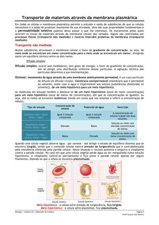 Biologia – módulo A2 – Obtenção de matéria Página 3
Profª Leonor Vaz Pereira
Transporte de materiais através da membrana plasmárica
Em todas as células e membrana plasmática permite a entrada e saída de substâncias de que as células
necessitam e a saída de produtos resultantes da sua atividade. Uma das suas propriedades fundamentais é
a permeabilidade seletiva (apenas deixa passar o que lhe interessa). Os mecanismos pelos quais
ocorrem as trocas de materiais através da membrana celular são variados. Alguns são controlados por
processos físicos (transporte não mediado) e noutros intervêm proteínas da membrana (transporte
mediado).
Transporte não mediado
Muitas substâncias atravessam a membrana celular a favor do gradiente de concentração, ou seja, do
meio onde se encontram em maior concentração para o meio onde se encontram em menor, atingindo
assim um equilíbrio térmico entre os dois meios.
Difusão simples:
Difusão simples: ocorre sem mediadores; sem gasto de energia; a favor do gradiente de concentração,
até se atingir uma distribuição uniforme dessas partículas. A agitação térmica das
partículas determina a sua movimentação.
Osmose: movimento da água através de uma membrana seletivamente permeável, é um caso particular
de difusão de difusão simples. Membrana semipermeável (membrana que é permeável
ao solvente, neste caso a água e impermeável aos solutos [substâncias dissolvidas no
solvente]), de um meio hipotónico para um meio hipertónico.
As moléculas em solução tendem a deslocar-se de um meio hipertónico (local de maior concentração)
para um meio hipotónico (local de menor de concentração), até que as concentrações se igualem, ou
seja, até os meios se tornarem isotónicos (tendo em conta que nos estamos a referir a concentração de
soluto).
Tipo de solução
Concentração de
solutos
Potencial da água Descrição
Isotónica (isos = igual;
tónos = vigor)
Igual à solução
comparada
Igual à solução
comparada
A concentração de
solutos à igual nas duas
soluções.
Hipertónico (hiper =
muito; tónos = vigor)
Elevado Baixo
Solução ou meio com
elevada concentração
de soluto.
Hipotónico ( hipo =
pouco; tónos = vigor)
Baixa Elevada
Solução ou meio com
baixa concentração de
soluto.
Quando uma célula vegetal absorve água – por osmose - até atingir o estado de equilíbrio dizemos que se
encontra túrgida, sendo que o conteúdo celular exerce pressão de turgescência que é contrabalançada
pela resistência oferecida pela parede celular. Nesta situação o vacúolo aumenta e empurra o citoplasma
contra a parede celular. No caso em que uma célula vegetal perde água ao ser mergulhada numa solução
hipertónica, o citoplasma contrai-se parcialmente e fica preso à parede celular apenas por alguns
filamentos, dizendo-se que a célula se encontra plasmolisada.
Meio hipotónico – a célula sofre pressão de turgescência, fica túrgida.
Meio hipertónico – a célula sofre plasmólise, fica plasmolisada.
 