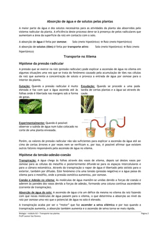 Biologia – módulo A3 – Transporte nas plantas Página 2
Profª Leonor Vaz Pereira
Absorção de água e de solutos pelas plantas
A maior parte da água e dos solutos necessários para as atividades da planta são absorvidos pelo
sistema radicular da planta. A eficiência deste processo deve-se à presença de pelos radiculares que
aumentam a área da superfície da raiz em contacto com o solo.
A absorção de água é feita por osmose: Solo (meio hipotónico) → Raiz (meio hipertónico)
A absorção de solutos (iões) é feita por transporte ativo: Solo (meio hipotónico) → Raiz (meio
hipertónico)
Transporte no Xilema
Hipótese da pressão radicular
A pressão que se exerce na raiz (pressão radicular) pode explicar a ascensão de água no xilema em
algumas situações uma vez que se trata do fenómeno causado pela acumulação de iões nas células
da raiz que aumenta a concentração de soluto e provoca a entrada de água por osmose para o
interior da planta.
Gutação: Quando a pressão radicular é muito
elevada e faz com que a água ascenda até às
folhas onde é libertada nas margens sob a forma
de gotas.
Exsudação: Quando se procede a uma poda
tardia de certas plantas e a água sai através do
caule.
Experimentalmente: Quando é possível
observar a subida de água num tubo colocado no
corte de uma planta envasada.
Porém, os valores de pressão radicular não são suficientes para explicar a ascensão da água até ao
cimo de certas árvores e por vezes nem se verificam e, por isso, é possível afirmar que existem
outros fatores responsáveis pela ascensão de água no xilema.
Hipótese da tensão-adesão-coesão
Transpiração: A água chega às folhas através dos vasos de xilema, depois sai destes vasos por
osmose para as células do mesofilo e posteriormente difunde-se para os espaços intercelulares e
para a câmara estomática. Através da transpiração o vapor de água é libertado pelo ostíolo para o
exterior, também por difusão. Este fenómeno cria uma tensão (pressão negativa) e a água passa do
xilema para o mesófilo, onde a pressão osmótica aumentou, por osmose.
Coesão e Adesão no xilema: As moléculas de água mantêm-se unidas devido a forças de coesão e
aderem às paredes dos vasos devido a forças de adesão, formando uma coluna contínua ascendente
(corrente de transpiração).
Absorção de água do solo: A ascensão de água cria um défice da mesma no xilema da raiz fazendo
com que novas moléculas de água passem para o xilema, o que determina a absorção ao nível da
raiz por osmose uma vez que o potencial de água no solo é elevado.
A transpiração acaba por ser o “motor” que faz ascender a seiva xilémica e por isso quando a
transpiração aumenta, a absorção também aumenta e a ascensão de seiva torna-se mais rápida.
 
