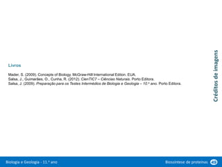 Biologia e Geologia - 11.o ano Biossíntese de proteínas 49
Livros
Mader, S. (2009). Concepts of Biology. McGraw-Hill International Editon. EUA.
Salsa, J., Guimarães, O., Cunha, R. (2012). CienTIC7 – Ciências Naturais. Porto Editora.
Salsa, J. (2009). Preparação para os Testes Intermédios de Biologia e Geologia – 10.o ano. Porto Editora.
Créditos
de
imagens
 
