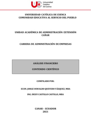 UNIVERSIDAD CATÓLICA DE CUENCA
COMUNIDAD EDUCATIVA AL SERVICIO DEL PUEBLO
UNIDAD ACADÉMICA DE ADMINISTRACIÓN EXTENSIÓN
CAÑAR
CARRERA DE ADMINISTRACIÓN DE EMPRESAS
ANÁLISIS FINANCIERO
CONTENIDO CIENTÍFICO
COMPILADO POR:
ECON. JORGE OSWALDO QUEVEDO VÁZQUEZ, MBA
ING. DEISY CASTILLO CASTILLO, MBA
CANAR – ECUADOR
2021
 