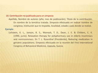 10. Contribución no publicada para un simposio
   Apellido, Nombre de autores (año, mes de publicación). Título de la contribución.
        En nombre de la temática tratada. Simposio efectuado en indicar nombre de
        congreso, institución que le respalda, localidad, estado y país donde se realizó.
Ejemplo
   Lichstein, K. L., Jonson, R. S., Womack, T. D., Dean, J. E. & Childers, C. K.
        (1990, junio). Relaxation therapy for polypharmacy use in elderly insomniacs
        and noninsomniacs. En T. L. Rosenthal (Presidente), Reducing medication in
        geriatric populations. Simposio efectuado en la reunión del First International
        Congress of Behavioral Medicine, Uppsala, Suecia.
 