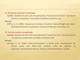 11. Disertación doctoral no publicada
   Apellido, Nombre de autor (año de publicación). Título de la disertación. Disertación
        doctoral no publicada, Universidad, localidad o provincia, país.
Ejemplo
   Wilfley, D. E. (1989). Interpersonal analises of bulimia: Normal-Weight and obese.
        Disertación doctoral no publicada, University of Missouri, Columbia, E.U.

12. Tesis de maestría no publicada
   Apellido, Nombre de autor (año de publicación). Título de la tesis. Tesis de maestría
        no publicada, Universidad, localidad o provincia, país.
Ejemplo
   Almeida, D. M. (1990). Fathers’participation in family work: Consequences for
        fathers’ stress and father-child relations. Tesis de maestría no
        publicada, Universidad de Victoria, Victoria, Columbia Británica, Canadá.
 
