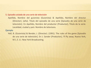 5. Episodio aislado de una serie de televisión
   Apellido, Nombre del guionista (Guionista) & Apellido, Nombre del director
         (Director). (año). Título del episodio de una serie [Episodio de una serie de
         televisión]. En Apellido, Nombre del productor (Productor), Título de la serie.
         Localidad, ciudad y país: Nombre de televisora.
Ejemplo
   Hall, B. (Guionista) & Bender, J. (Director). (1991). The rules of the game [Episodio
         de una serie de televisión]. En J. Sander (Productor), I’ll fly away. Nueva York,
         N.Y., E. U.: New York Broadcasting.
 