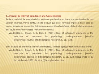 1. Artículos de Internet basados en una fuente impresa
En la actualidad, la mayoría de los artículos publicados en línea, son duplicados de una
versión impresa. Por lo tanto, se cita al igual que en el formato impreso. En el caso de
que el artículo se encuentre únicamente en versión electrónica, debe incluirse después
del título y entre corchetes [Versión electrónica]
   VandenBos,G., Knapp, S. & Doe, J. (2001). Role of reference elements in the
         selection of resources by psychology undergraduates [Versión
         electrónica], Journal of Bibliographic Research, 5, 117-123.

Si el artículo es diferente a la versión impresa, se debe agregar fecha de acceso y URL:
   VandenBos,G., Knapp, S. & Doe, J. (2001). Role of reference elements in the
         selection of resources by psychology undergraduates [Versión
         electrónica], Journal of Bibliographic Research, 5, 117-123. Recuperado el 13
         de octubre de 2001, de http://jbr.org/articles.html
 