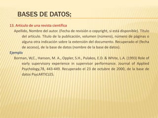 BASES DE DATOS:
13. Artículo de una revista científica
   Apellido, Nombre del autor. (Fecha de revisión o copyright, si está disponible). Título
        del artículo. Título de la publicación, volumen (número), número de páginas o
        alguna otra indicación sobre la extensión del documento. Recuperado el (fecha
        de acceso), de la base de datos (nombre de la base de datos).
Ejemplo
   Borman, W,C., Hanson, M. A., Oppler, S.H., Pulakos, E.D. & White, L.A. (1993) Role of
        early supervisory experience in supervisor performance. Journal of Applied
        Psychology,78, 443-449. Recuperado el 23 de octubre de 2000, de la base de
        datos PsycARTICLES.
 