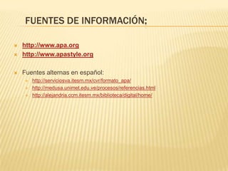 FUENTES DE INFORMACIÓN:

   http://www.apa.org
   http://www.apastyle.org

   Fuentes alternas en español:
       http://serviciosva.itesm.mx/cvr/formato_apa/
       http://medusa.unimet.edu.ve/procesos/referencias.html
       http://alejandria.ccm.itesm.mx/biblioteca/digital/home/
 