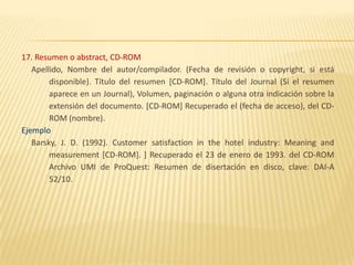 17. Resumen o abstract, CD-ROM
   Apellido, Nombre del autor/compilador. (Fecha de revisión o copyright, si está
        disponible). Título del resumen [CD-ROM]. Título del Journal (Si el resumen
        aparece en un Journal), Volumen, paginación o alguna otra indicación sobre la
        extensión del documento. [CD-ROM] Recuperado el (fecha de acceso), del CD-
        ROM (nombre).
Ejemplo
   Barsky, J. D. (1992). Customer satisfaction in the hotel industry: Meaning and
        measurement [CD-ROM]. ] Recuperado el 23 de enero de 1993. del CD-ROM
        Archivo UMI de ProQuest: Resumen de disertación en disco, clave: DAI-A
        52/10.
 