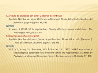 3. Artículo de periódico con autor y páginas discontinuas
   Apellido, Nombre del autor (fecha de publicación). Título del artículo. Nombre del
        periódico, páginas (pp.##, ##, ##).
Ejemplo
   Schwartz, J. (1993, 30 de septiembre). Obesity affects economic social status. The
        Washington Post, pp. A1, A4.
4. Resumen como fuente original
   Apellido, Nombre del autor (fecha de publicación). Título del artículo [Resumen].
        Título de la revista, volumen, páginas. (pp.##).
Ejemplo
   Wolf, N.J., Young, S.L., Fanselow, M.S. & Butcher, L.L. (1991). MAP-2 expression in
        cholinoceptive pyramidal cells of rodent cortex and hippocampus is altered by
        Pavlovian conditioning [Resumen]. Society for Neuroscience Abstracts, 17, 480.
 