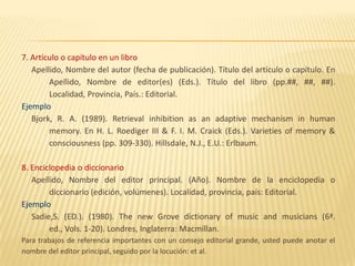 7. Artículo o capítulo en un libro
   Apellido, Nombre del autor (fecha de publicación). Título del artículo o capítulo. En
        Apellido, Nombre de editor(es) (Eds.). Título del libro (pp.##, ##, ##).
        Localidad, Provincia, País.: Editorial.
Ejemplo
   Bjork, R. A. (1989). Retrieval inhibition as an adaptive mechanism in human
        memory. En H. L. Roediger III & F. I. M. Craick (Eds.). Varieties of memory &
        consciousness (pp. 309-330). Hillsdale, N.J., E.U.: Erlbaum.

8. Enciclopedia o diccionario
   Apellido, Nombre del editor principal. (Año). Nombre de la enciclopedia o
        diccionario (edición, volúmenes). Localidad, provincia, país: Editorial.
Ejemplo
   Sadie,S. (ED.). (1980). The new Grove dictionary of music and musicians (6ª.
        ed., Vols. 1-20). Londres, Inglaterra: Macmillan.
Para trabajos de referencia importantes con un consejo editorial grande, usted puede anotar el
nombre del editor principal, seguido por la locución: et al.
 
