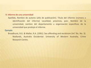 9. Informe de una universidad
     Apellido, Nombre de autores (año de publicación). Título del informe (número o
          identificación del informe) Localidad, provincia, país: Nombre de la
          universidad, nombre del departamento u organización específicos de la
          universidad que produjo el informe.
Ejemplo
     Broadhurst, R.G. & Maller, R.A. (1991). Sex offending and recidivism (Inf. Téc. No. 3).
          Nedlands, Australia Occidental: University of Western Australia, Crime
          Research Centre.
 