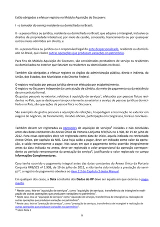 9
Estão obrigados a efetuar registro no Módulo Aquisição do Siscoserv:
I - o tomador do serviço residente ou domiciliado no Brasil;
II - a pessoa física ou jurídica, residente ou domiciliada no Brasil, que adquire o intangível, inclusive os
direitos de propriedade intelectual, por meio de cessão, concessão, licenciamento ou por quaisquer
outros meios admitidos em direito; e
III - a pessoa física ou jurídica ou o responsável legal do ente despersonalizado, residente ou domicili-
ado no Brasil, que realize outras operações que produzam variações no patrimônio.
Para fins do Módulo Aquisição do Siscoserv, são considerados prestadores de serviço os residentes
ou domiciliados no exterior que faturam os residentes ou domiciliados no Brasil.
Também são obrigados a efetuar registro os órgãos da administração pública, direta e indireta, da
União, dos Estados, dos Municípios e do Distrito Federal.
O registro realizado por pessoa jurídica deve ser efetuado por estabelecimento.
O registro no Siscoserv independe da contratação de câmbio, do meio de pagamento ou da existência
de um contrato formal.
Os gastos pessoais no exterior, relativos à aquisição de serviços7, efetuados por pessoas físicas resi-
dentes no País, que se desloquem temporariamente ao exterior a serviço de pessoas jurídicas domici-
liadas no País, são operações da pessoa física no Siscoserv.
São exemplos de gastos pessoais a aquisição de refeições, hospedagem e locomoção no exterior em
viagens de negócios, de treinamento, missões oficiais, participação em congressos, feiras e conclaves.
Também devem ser registradas as operações de aquisição de serviços8
iniciadas e não concluídas
antes das datas constantes do Anexo Único da Portaria Conjunta RFB/SCS no 1.908, de 19 de julho de
2012. Para essas operações deve ser registrada como data de início, aquela indicada no retrocitado
Anexo Único, por capítulo da NBS. Caso haja saldo a pagar, deve ser indicado como valor da opera-
ção, o saldo remanescente a pagar. Nos casos em que o pagamento tenha ocorrido integralmente
antes da data indicada no anexo, deve ser registrado o valor proporcional da operação correspon-
dente ao período remanescente da prestação do serviço9, justificando o valor registrado no campo
Informações Complementares.
Caso tenha ocorrido o pagamento integral antes das datas constantes do Anexo Único da Portaria
Conjunta RFB/SCS no 1.908, de 19 de julho de 2012, e não tenha sido iniciada a prestação do servi-
ço10, o registro de pagamento obedece ao item 2.2 do Capítulo 2 deste Manual.
Em qualquer dos casos, a Data constante dos Dados do RP deve ser aquela em que ocorreu o paga-
mento.
7 Neste caso, leia-se “aquisição de serviços”, como “aquisição de serviços, transferência de intangível e reali-
zação de outras operações que produzam variações no patrimônio”.
8 Neste caso, leia-se “aquisição de serviços” como “aquisição de serviços, transferência de intangível ou realização de
outras operações que produzam variações no patrimônio”.
9
Neste caso, leia-se “prestação de serviços”, como “prestação de serviços, transferência de intangível e realização de
outras operações que produzam variações no patrimônio”.
10
Idem Nota 2
 